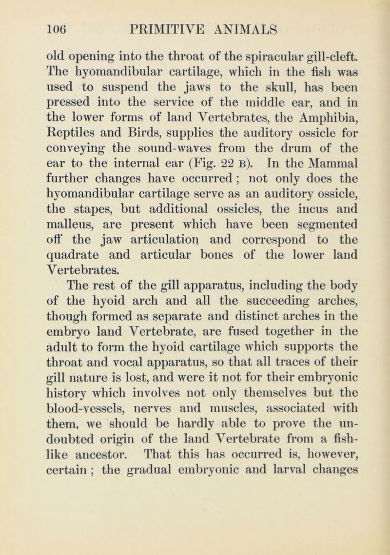 old opening into the throat of the spiracular gill-cleft. The hyoinandibular cartilage, which in the fish was used to suspend the jaws to the skull, has been pressed into the service of the middle ear, and in the lower forms of land Vertebrates, the Amphibia, Reptiles and Birds, sup[)lies the auditory ossicle for conveying the sound-waves from the drum of the ear to the internal ear (Fig. 22 b). In the Mammal further changes have occurred ; not only does the hyomandibular cartilage serve as an auditory ossicle, the stapes, but additional ossicles, the incus and malleus, are present which have been segmented ofi* the jaw articulation and correspond to the quadrate and articular bones of the lower land Vertebrates. The rest of the gill apparatus, including the body of the hyoid arch and all the succeeding arches, though formed as separate and distinct arches in the embryo land Vertebrate, are fused together in the adult to form the hyoid cartilage which supports the throat and vocal apparatus, so that all traces of their gill nature is lost, and were it not for their embryonic history which involves not only themselves but the blood-vessels, nerves and muscles, associated with them, we should be hardly able to prove the un- doubted origin of the land Vertebrate from a fish- like ancestor. That this has occurred is, however, certain ; the gradual embryonic and larval changes