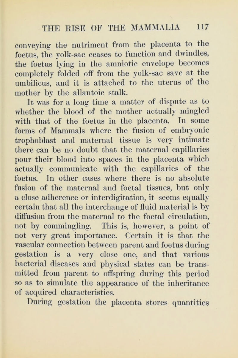 conveying the nutriment from the placenta to the foetus, the yolk-sac ceases to function and dwindles, the foetus lying in the amniotic envelope becomes completely folded off from the yolk-sac save at the umbilicus, and it is attached to the uterus of the mother by the allantoic stalk. It was for a long time a matter of dispute as to whether the blood of the mother actually mingled with that of the foetus in the placenta. In some forms of Mammals where the fusion of embryonic trophoblast and maternal tissue is very intimate there can be no doubt that the maternal capillaries pour their blood into spaces in the placenta which actually communicate with the capillaries of the foetus. In other cases where there is no absolute fusion of the maternal and foetal tissues, but only a close adherence or interdigitation, it seems equally certain that all the interchange of fluid material is by diffusion from the maternal to the foetal circulation, not by commingling. This is, however, a point of not very great importance. Certain it is that the vascular connection between parent and foetus during gestation is a very close one, and that various bacterial diseases and physical states can be trans- mitted from parent to offspring during this period so as to simulate the appearance of the inheritance of acquired characteristics. During gestation the placenta stores quantities