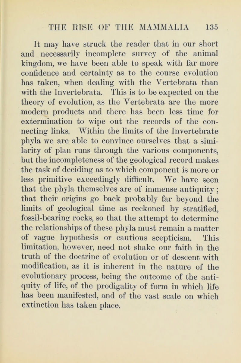 It may have struck the reader that in our short and necessarily incomplete survey of the animal kingdom, we have been able to speak with far more confidence and certainty as to the course evolution has taken, when dealing with the Vertebrata than with the Invertebrata. This is to be expected on the theory of evolution, as the Vertebrata are the more modern products and there has been less time for extermination to wipe out the records of the con- necting links. Within the limits of the Invertebrate phyla we are able to convince ourselves that a simi- larity of plan runs through the various components, but the incompleteness of the geological record makes the task of deciding as to which component is more or less primitive exceedingly difficult. We have seen that the phyla themselves are of immense antiquity ; that their origins go back probably far beyond the limits of geological time as reckoned by stratified, fossil-bearing rocks, so that the attempt to determine the relationships of these phyla must remain a matter of vague hypothesis or cautious scepticism. This limitation, however, need not shake our faith in the truth of the doctrine of evolution or of descent with modification, as it is inherent in the nature of the evolutionary process, being the outcome of the anti- quity of life, of the prodigality of form in which life has been manifested, and of the vast scale on which extinction has taken place.