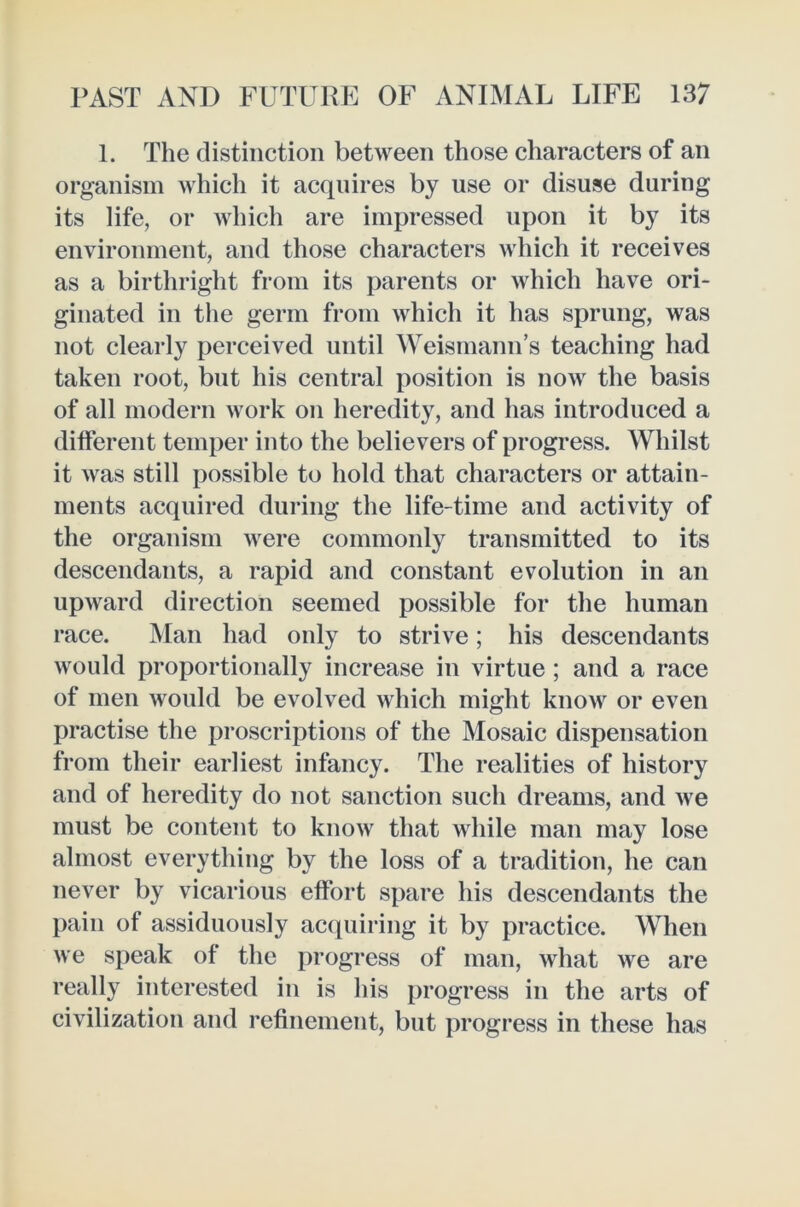 1. The distinction between those characters of an organism which it acquires by use or disuse during its life, or which are impressed upon it by its environment, and those characters which it receives as a birthright from its parents or which have ori- ginated in the germ from which it has sprung, was not clearly perceived until Weismann’s teaching had taken root, but his central position is now the basis of all modern work on heredity, and has introduced a different temper into the believers of progress. Whilst it was still possible to hold that characters or attain- ments acquired during the life-time and activity of the organism were commonly transmitted to its descendants, a rapid and constant evolution in an upward direction seemed possible for the human race. Man had only to strive; his descendants would proportionally increase in virtue ; and a race of men would be evolved which might know or even practise the proscriptions of the Mosaic dispensation from their earliest infancy. The realities of history and of heredity do not sanction such dreams, and we must be content to know that while man may lose almost everything by the loss of a tradition, he can never by vicarious effort spare his descendants the pain of assiduously acquiring it by practice. When we speak of the progress of man, what we are really interested in is his progress in the arts of civilization and refinement, but progress in these has