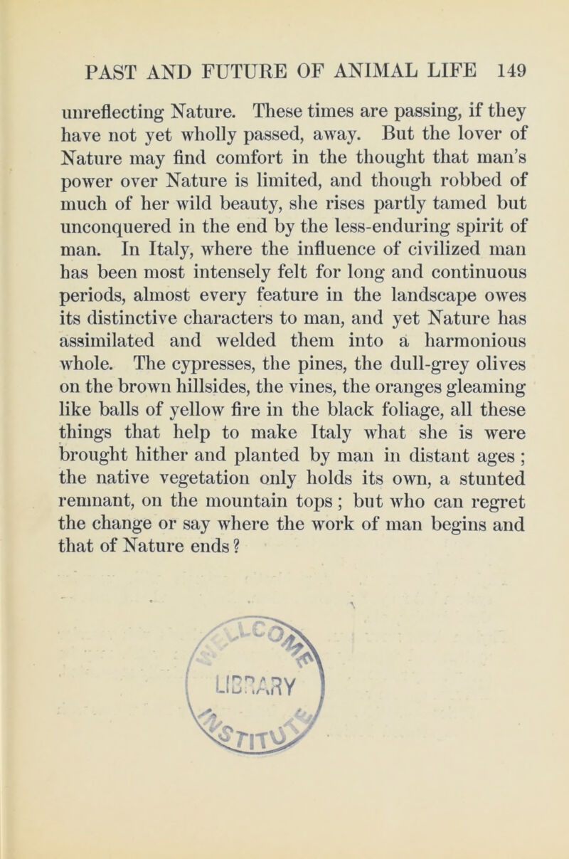 unreflecting Nature. These times are passing, if they have not yet wholly passed, away. But the lover of Nature may find comfort in the thought that man’s power over Nature is limited, and though robbed of much of her wild beauty, she rises partly tamed but unconquered in the end by the less-enduring spirit of man. In Italy, where the influence of civilized man has been most intensely felt for long and continuous periods, almost every feature in the landscape owes its distinctive characters to man, and yet Nature has assimilated and Avelded them into a harmonious whole. The cypresses, the pines, the dull-grey olives on the brown hillsides, the vines, the oranges gleaming like balls of yellow fire in the black foliage, all these things that help to make Italy what she is were brought hither and planted by man in distant ages ; the native vegetation only holds its own, a stunted remnant, on the mountain tops; but who can regret the change or say where the work of man begins and that of Nature ends ? \ i