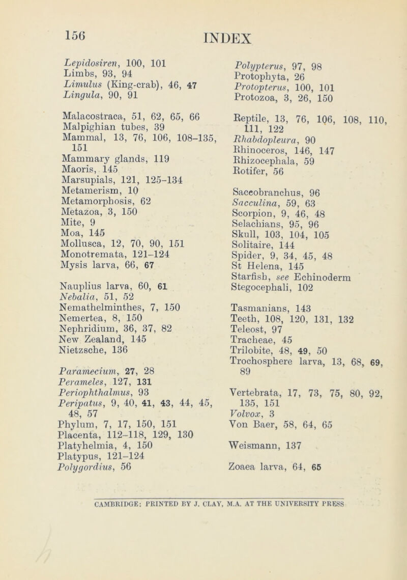 15G INi:)EX Lepidosiren, 100, 101 Limbs, 93, 94 Livmlus (King-crab), 46, 47 Lingula, 90, 91 Malacostraca, 51, 62, 65, 66 Malpighian tubes, 39 Mammal, 13, 76, 106, 108-135, 151 Mammary glands, 119 Maoris, 145 Marsupials, 121, 125-134 Metamerism, 10 Metamorphosis, 62 Metazoa, 3, 150 Mite, 9 Moa, 145 Mollusca, 12, 70, 90, 151 Monotremata, 121-124 Mysis larva, 66, 67 Nauplius larva, 60, 61 Nehalia, 51, 52 Nemathelminthes, 7, 150 Nemertea, 8, 150 Nephridium, 36, 37, 82 New Zealand, 145 Nietzsche, 136 Paramecium, 27, 28 Perameles, 127, 131 Periophthalmus, 93 Peripatus, 9, 40, 41, 43, 44, 45, 48, 57 Phylum, 7, 17, 150, 151 Placenta, 112-118, 129, 130 Platyhelmia, 4, 150 Platypus, 121-124 Pohjgordius, 56 Polypiterus, 97, 98 Protophyta, 26 Protopterus, 100, 101 Protozoa, 3, 26, 150 Reptile, 13, 76, 106, 108, 110, 111, 122 Rhabdopleura, 90 Rhinoceros, 146, 147 Rhizocephala, 59 Rotifer, 56 Saceobranchus, 96 Sacculina, 59, 63 Scorpion, 9, 46, 48 Selachians, 95, 96 Skull, 103, 104, 105 Solitaire, 144 Spider, 9, 34, 45, 48 St Helena, 145 Starfish, see Echinoderm Stegocephali, 102 Tasmanians, 143 Teeth, 108, 120, 131, 132 Teleost, 97 Tracheae, 45 Trilobite, 48, 49, 50 Trochosphere larva, 13, 68, 69, 89 Vertebrata, 17, 73, 75, 80, 92, 135, 151 Volvox, 3 Von Baer, 58, 64, 65 Weismann, 137 Zoaea larva, 64, 65 CAMBRIDGE; PRINTED BY J. CLAY, M.A. AT THE UNIVERSITY PRESS
