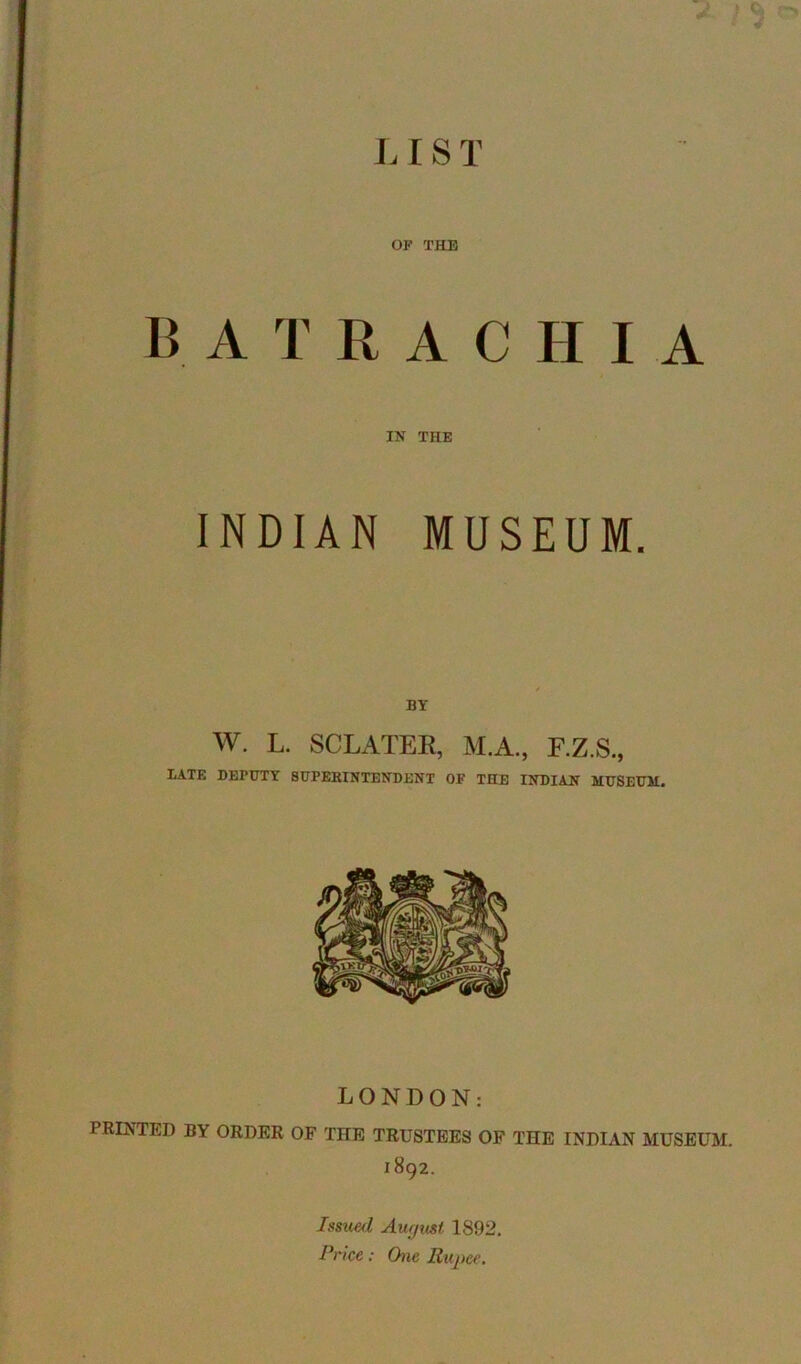 L IS T OF THE B A T R A C H I A IN THE INDIAN MUSEUM. BY w. L. SCLATEE, M.A., F.Z.S., IiATE DEPUTY 8UPEBINTENDENT OF THE INDIAN MUSEUM. LONDON: PRINTED BY ORDER OF THE TRUSTEES OF THE INDIAN MUSEUM. 1892. Issued Aurjust 1892, Prke: One Rupee.