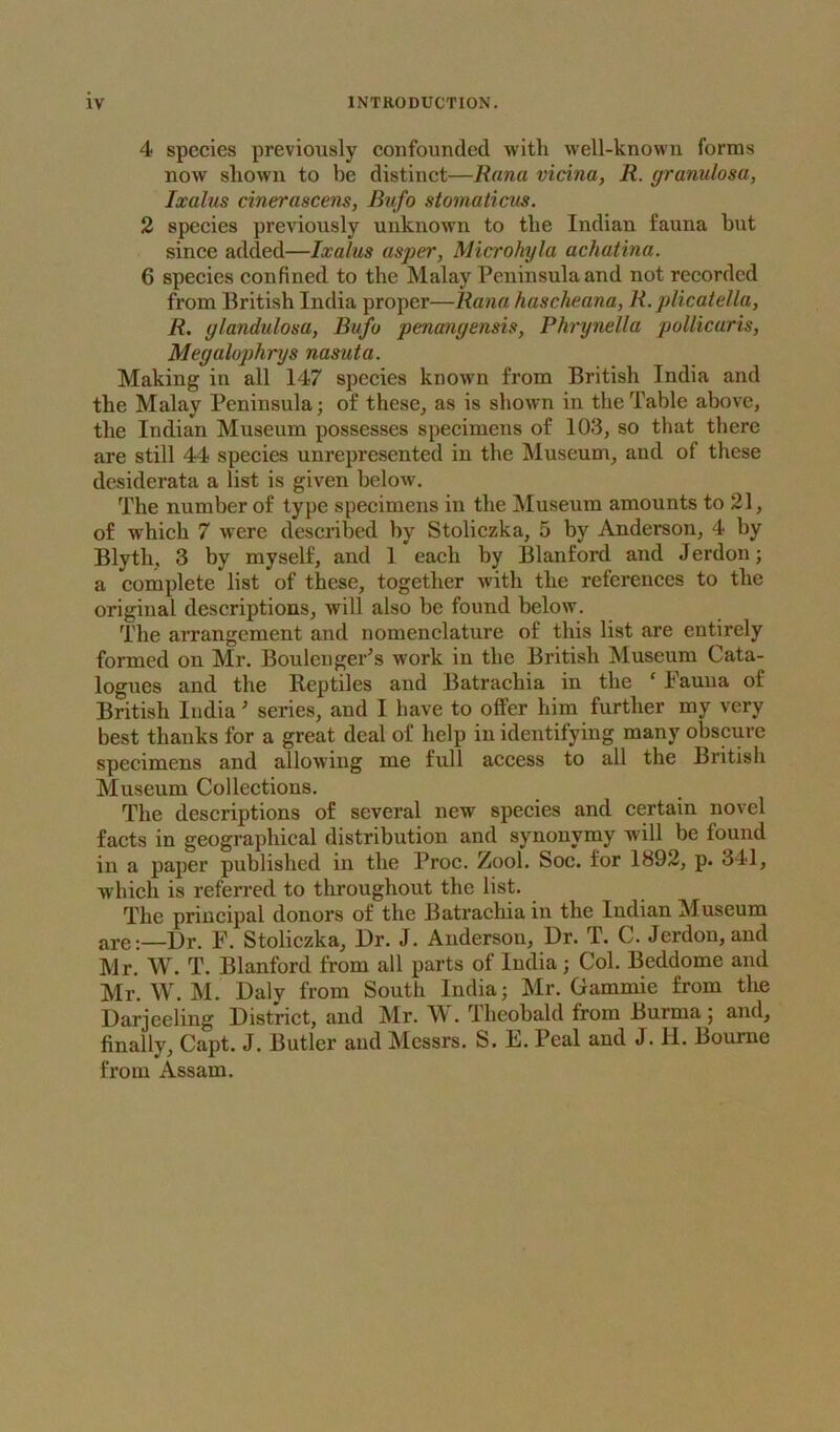 4 species previously confounded with well-known forms now shown to be distinct—Rana vicina, R. granulosa, Ixalus cin&rascem, Bufo stomaticus. 2 species previously unknown to the Indian fauna but since added—Ixalus asper, Microhyla achatina. 6 species confined to the Malay Peninsula and not recorded from British India proper—Rana hascheana, R. plicatella, R. glandulosa, Bufo penmgensis, Phrynella pollicaris, Megalophrys nasuta. Making in all 147 species known from British India and the Malay Peninsula; of these^ as is shown in the Table above, the Indian Museum possesses specimens of 103, so that there are still 44 species unrepresented in the Museum, and of these desiderata a list is given below. The number of type specimens in the Museum amounts to 21, of which 7 were described by Stoliezka, 5 by Anderson, 4 by Blyth, 3 by myself, and 1 each by Blanford and Jerdon; a complete list of these, together with the references to the original descriptions, will also be found below. The arrangement and nomenclature of this list are entirely formed on Mr. Boulenger’s work in the British Museum Cata- logues and the Reptiles and Batrachia in the ‘ Fauna of British India ^ series, and I have to offer him further my very best thanks for a great deal of help in identifying many obscure specimens and allowing me full access to all the British Museum Collections. The descriptions of several new species and certain novel facts in geographical distribution and synonymy will be found in a paper published in the Proc. Zool. Soc. for 1892, p. 341, which is referred to throughout the list. The principal donors of the Batrachia in the Indian Museum are:—Dr. F. Stoliezka, Dr. J. Anderson, Dr. T. C. Jerdon,aud Mr. W. T. Blanford from all parts of India; Col. Beddome and Mr. W. M. Daly from South India; Mr. Gammie from the Darjeeling District, and Mr. W. Theobald from Burma; and, finally, Capt. J. Butler and Messrs. S. E. Peal and J. H. Bourne from Assam.