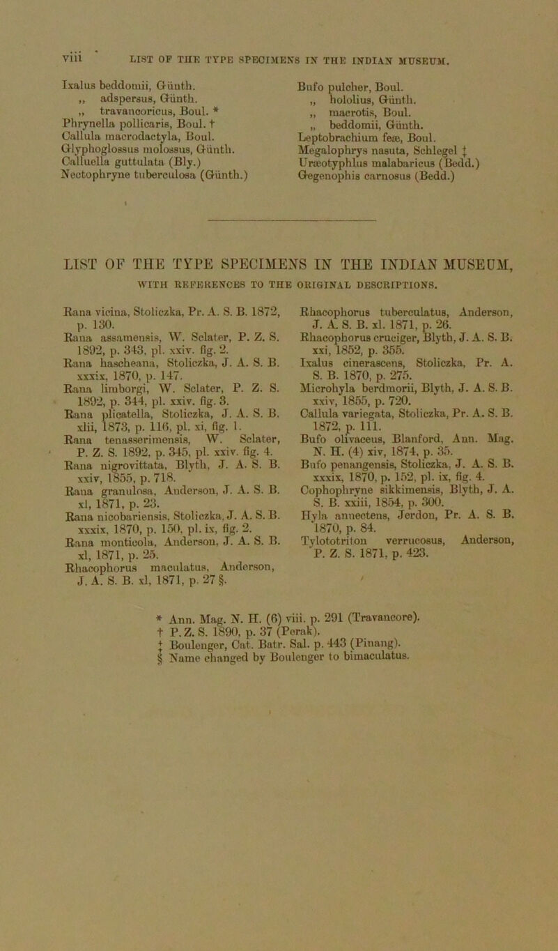 I.mlus beddomii, Oiiuth. „ adsporsus, Giintb. Plirynella pollicaris, Boul. t Callula raacrodactyla, Boul. Glyphoglossus luolossus, Q-iinth. Calluella guttulata (Bly.) Nectophryne tuberculosa (Qunth.) Bufo puleher, Boul. „ hololius, Giinth. „ luaerotis, Boul. „ beddomii, Giiuth. Leptobrachium feaj, Boul. Megalophrys nasuta, Schlegel J Uneotyphlus malabaricus (Bedd.) Gegenophis carnosus (Bedd.) LIST OF THE TYPE SPECIMEXS IN THE INDIAN MUSEUM, WITH UEFEKENCBS TO THE OIUGIN.AL DESCRIPTIONS. Rana vicina, Stoliczka, Pr. A. S. B. 1872, p. 130. Rana assamensis, W. Sclaf.er, P. Z. S. 1802, p. 343, pi. xxiv. fig. 2. Rana hascheana, Stoliczka, J. A. S. B. xxxix, 1870, p. 147. Rana limborgi, W. Sclater, P. Z. S. 1892, p. 344, pi. xxiv. fig. 3. Rana plioatella, Stoliczka, J. A. S. B. xlii, 1873, p. 11(5, j)!. xi, fig. 1. Rana tenasserimensia, W. Sclater, P. Z. S. 1892, p. 34.’>, pi. xxiv. fig. 4. Rana nigrovittata, Blyth, J. A. S. B. xxiv, 185.5, p. 718. Rana granulosa, Anderson, J. A. S. B. xl, 1871, p. 23. Rana nicoba.riensia, Stoliczka. J. A. S. B. xxxix, 1870, p. 150. pi. ix, fig. 2. Rana inonticola, Anderson, J. A. S. B. xl, 1871, p. 25. Rhacophorus raacnlatns, Anderson, J. A. S. B. xl, 1871, p. 27 §. Rhacophorus tuberculatus, Anderson, J. A. S. B. xl. 1871, p. 26. Rhacophorus cruciger, Blyth, J. A. S. B. xxi, 1852, p. 355. Ixalus cinerascens, Stoliczka, Pr. A. S. B. 1870, p. 275. Microhyla berdinorii, Blyth, J. A. S. B. xxiv, 1855, p. 720. Callula variegata, Stoliczka, Pr. A. S. B. 1872, p. 111. Bufo olivaeeus, Blanford, Ann. Mag. N. II. (4) xiv, 1874, p. 35. Bufo penangensis, Stoliczka, J. A. S. B. xxxix, 1870, p. 152, pi. ix, fig. 4. Cophophryne sikkimensis, Blyth, J. A. S. B. xxiii, 1854, p. 300. Hyla annectens, Jerdon, Pr. A. S. B. 1870, p. 84. Tylototritou verrucosus, Anderson, P. Z. S. 1871, p. 423. * Ann. Mag. N. H. (6) viii. p. 291 (Travancore). t P. Z. S. 1890, p. 37 (Perak). J Boulenger, Cat. Batr. Sal. p. 443 (Pinang). § Name changed by Boulenger to bimaculatus.
