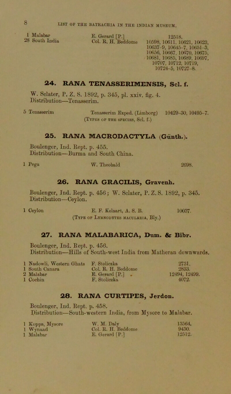 LIST OF THE BATRACHIA IN THE INDIAN MUSEUM. 1 Malabar E. Gerard [P.] 12518. 28 South India Col. E. H. Beddome 10598,10611. 10621, 10623, 10637-9, 10645-7, 10651-3, 10656, 10667, 10670, 10675, 10681, 10685, 10689, 10697, 10707, 10712, 10719, 10724-5, 10727-8. 24. RANA TENASSERIMENSIS, Scl. f. W. Sclater, P. Z. S. 1892, p. 345, pi. xxiv. fig. 4. Distributiou—Tcnasserim. 5 Tenasserim Tenasserim Exped. (Limborg) 10429-30, 10495-7. (Types of the species, Scl. f.) 25. RANA MACRODACTYLA (Gunth.). Boulenger, Ind. Kept. p. 455. Distribution—Burma and South China. 1 Pegu W, Theobald 2698. 26. RANA GRACILIS, Gravenh. Boulenger, Ind. Ropt. p. 456; W. Sclater, P. Z. S. 1892, p. 345. Distribution—Ceylon. 1 Ceylon E. F. Kelaart, A. S. B. 10037. (Type of Lyjinodytes macclaria, Bly.) 27. RANA MALABARICA, Dum. & Bibr. Boulenger, Ind. Eept. p. 456. Distribution—Hills of South-west India from Matheran downwards. 1 Nadowli, Western Ghats F. Stoliczka 1 South Canara Col. E. H. Beddome 2 Malabar E. Gerard [P.] , 1 Cochin F. Stoliczka 2731. 2833. 12494, 12499. 4072. 28. RANA CURTIPES, Jerdon. Boulenger, Ind. Kept. p. 458. Distribution—South-western India, from Mysore to Malabar. 1 Koppa, Mysore 1 Wynaad 1 Malabar W. M. Daly Col. E. H. Beddome E. Gerard fP.] 13.564. 9430. 12512.
