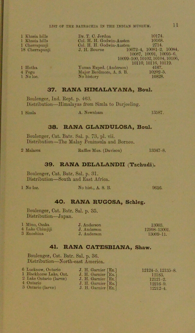 1 Khasin bills 1 Khasia hills 1 Ohorrapimji 18 Cberrapunji 1 Ilotha 4 Pegu 1 No loo. Dr. T. 0. Jerdon 10174. Ool. H. H. Godwin-Austen 10168. Col. H. II. Godwin-Austen 2714. J. II. Bourne 10072-4, 10081-2, 10084, 10087, 10091, 10095-6, 10099-100,10102,10104,1010(), 10110, 10116, 10119. Tunan Exped. (Anderson) 4167. Major Berdniore, A. S. B. 10202-5. No liistory 10828. 37. RANA HIMALAYANA, Boul. Boulenger, Ind. Kept. p. 463. Distribution—Himalayas from Simla to Darjeeling. 1 Simla A. Newnbam 13587. 38. RANA GLANDULOSA, Boul. Boulenger, Cat. Batr. Sal. p. 73, pi. vii. Distribution—The Malay Peninsula and Borneo. 2 Malacca Bailies Mus. (Davison) 13347-8. 39. RANA DELALANDII (Tschudi). Boulenger, Cat. Batr. Sal. p. 31. Distribution—South and East Africa. 1 No loc. No hist., A. S. B. 9616. 40. RANA RUGOSA, Schleg. Boulenger, Cat. Batr. Sal. p. 35. Distribution—J apan. 1 Mino, Osaka 4 Lake Chimjiji 3 Enosbina J. Anderson J. Anderson J. Anderson 13003. 12998-13001. 13009-11. 41. RANA CATESBIANA, Shaw. Boulenger, Cat. Batr. Sal. p. 36. Distribution—North-east America. 6 Lucknow, Ontario 1 Blackhorso Lake, Ont. 2 Lake Ontario (larvae) 4 Ontario 3 Ontario (larvae) J. H. Gamier [Ex.l J. 11. Gamier 'Ex.’ J. H. Gamier Ex.' J. II. Gamier Ex.’ J. H. Gamier Ex. 12124-5,12135-8. 12183. 12121-2. 12216-9. 12212-4.