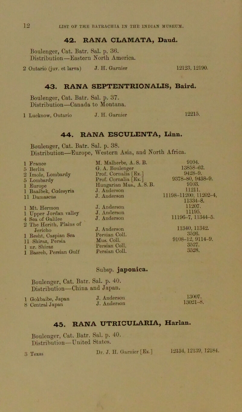 42. RANA CLAMATA, Daud. Boiilonger, Cat. Batr. Sal. p. 36. Distribution—Eastern North America. 2 Ontario (juv. et larva) J. H. Gamier 12123, 12190. 43. RANA SEPTENTRIONALIS, Baird. Boulenger, Cat. Batr. Sal. p. 37. Distribution—Canada to Montana. 1 Lucknow, Ontario J. H. Gamier 12215. 44. RANA ESCULENTA, Innn. Bouleuger, Cat. Batr. Sal. p. 38. Distribution—Europe, Western Asia, and North Africa. 1 France 5 Berlin 2 Imole, Lombardy 5 Lombardy 1 Europe I Baalbek, Coelesyria II Damascus 1 Mt. Hermon 1 Upper Jordan valley 4 Sea of Galilee 2 The Herith, Plains of Jericho I Eesht, Caspian Sea II Shiraz, Persia 1 nr. Shiraz 1 Basreh, Persian Gulf M. Malherbe, A. S. B. G. A. Boidenger Prof. Cornalia [Ex.] Prof. Oornalia [Ex.J Hungarian Mus., A. S. B. J. Anderson J. Anderson J. Anderson J. Anderson J. Anderson J. Anderson Persian Coll. Mus. Coll. Persian Coll. Persian Coll. Subsp. japonica. 9104. 13858-02. 9428-9. 9378-80, 943S-9. 9103. 11211. 11198-11200, 11202-4, 11334-8. 11207. 11195. 11196-7, 11344-6. 11340, 11342. 3526. 9108-12, 9114-9. 3527. 3528. Boulenger, Cat. Batr. Sal. p. 40. Distribution—China and Japan. 1 Gokbaibe, Japan J. Anderson 8 Central Japan J. Anderson 13007. 13021-8. 45. RANA UTRICULARIA, Harlan. Boulenger, Cat. Batr. Sal. p. 40. Distribution—United States. Dr. J. II. Gamier [Ex.] 3 Texas 12134, 12139, 12184.