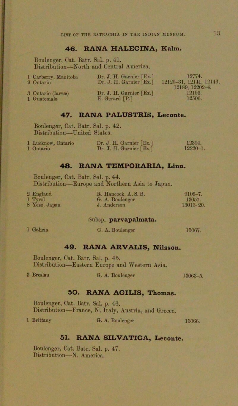 46. RAIVA HALECINA, Kalm. Boulenger, Cat. Batr. Sal. p. 41. Distribution—North and Central America. 1 Carberry, Manitoba 9 Ontario 3 Ontario (larrae) 1 Guatemala Dr. J. IT. Gamier [Kx.] Dr. J. II. Gamier [Ex.] Dr. J. H. Gamier [Ex.] E. Gerard [P.] 12774. 12129-31, 12141, 12146, 12189, 12202-4. 12193. 12506. 47. RANA PALUSTRIS, Leconte. Boulengor, Cat. Batr. Sal. p. 42. Distribution—United States. 1 Lucknow, Ontario Dr. J. H. Gamier [Ex.] 12304. 1 Ontario Dr. J. H. Gamier [Ex.J 12220-1. 48. RANA TEMPORARLfV, Linn. Boulenger, Cat. Batr. Sal. p. 44. Distribution—Europe and Northern Asia to Japan. 2 England 1 Tyrol 8 Tezo, Japan R. Hancock, A. S. B. G. A. Boulenger J, Anderson 9106-7. 130.57. 13013- 20. Subsp. parrapalmata. 1 Galicia G. A. Boulenger 1.3067. 49. RANA ARVALIS, Nilsson. Boulenger, Cat. Batr. Sal. p. 45. Distribution—Eastern Europe and Western Asia. 3 Breslau G. A. Boulenger 13063-5. 50. RANA AGILIS, Thomas. Boulenger, Cat. Batr. Sal. p. 46. Distribution—France, N. Italy, Austria, and Greece. 1 Brittany G. A. Boulenger 13066. 51. RANA SILVATICA, Leconte. Boulenger, Cat. Batr. Sal. p. 47. Distribution—N. America.