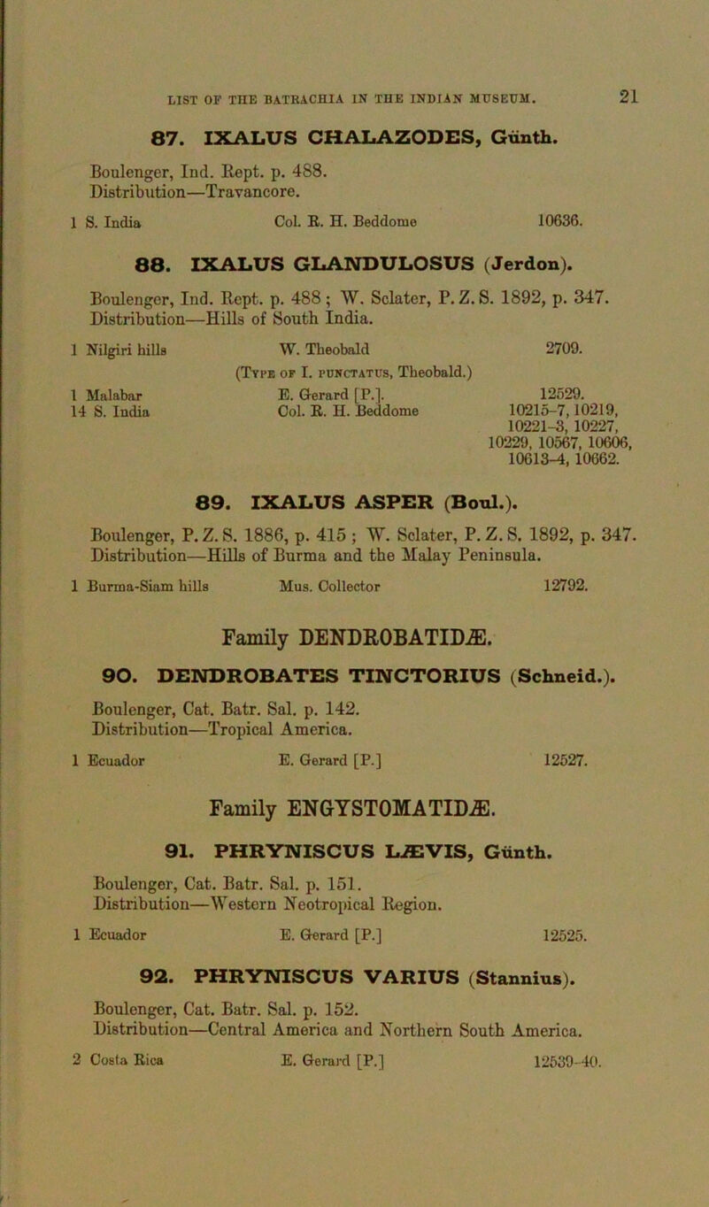 87. IXALUS CHALAZODES, Gunth. Boulenger, Ind. Kept. p. 488. Distribution—Travancore. 1 S. India CoL R. H. Beddome 10636. 88. IXALUS GLANDULOSUS (Jerdou). Boulenger, Ind. Rcpt. p. 488 ; W. Sclater, P. Z. S. 1892, p. 347. Distribution—Hills of South India. 1 Nilgiri hills W. Theobald 2709. (Type of I. punctatus, Theobald.) 1 Malabar E. Gerard [P.]. 12529. 14 S. India Ool. R. H. Beddome 10215-7,10219, 10221-3, 10227, 10229, 10567, 10606, 10613-4, 10662. 89. IXALUS ASPER (Bonl.). Boulenger, P.Z. S. 1886, p. 415 ; W. Sclater, P. Z. S. 1892, p. 347. Distribution—Hills of Burma and the Malay Peninsula. 1 Burma-Siam hills Mus. Clollector 12792. Family DENDROBATID^. 90. DENDROBATES TINCTORIUS (Schneid.). Boulenger, Cat. Batr. Sal. p. 142. Distribution—Tropical America. 1 Ecuador E. Gerard [P.] 12527. Family ENGYSTOMATIDiE. 91. PHRYNISCUS LAIVIS, Gunth. Boulenger, Cat. Batr. Sal. p. 151. Distribution—Western Neotropical Region. 1 Ecuador E. Gerard [P.] 12525. 92. PHRYNISCUS VARIUS (Stannius). Boulenger, Cat. Batr. Sal. p. 152. Distribution—Central America and Northern South America.