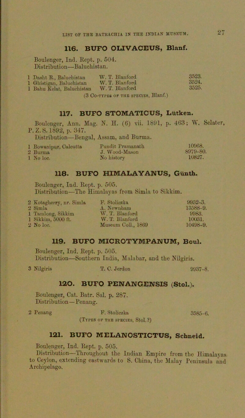 116. BUFO OLIVACEUS, Blanf. Boulenger, Ind. Kept. p. 504. Distribution—Baluchistan. 1 Daslit R., Baluchistan W. T. Blanford 3523. 1 Ghistigan, Baluchistan W. T. Blanford 3524. 1 Bahu Kelat, Baluchistan W. T. Blanford 3525. (3 Oo-TYPES OF THE SPECIES, Blanf.) 117. BUFO STOMATICUS, Liitken. Boulenger, Ann. Mag. N. H. (6) vii. 1891, p. 403; \\. Sdater, P. Z. S. 1892, p. 347. Distribution—Bengal, Assam, and Burma. 1 Bowanipur, Calcutta Pundit Pramanath 109G8. 2 Burma J. VVood-Ma.son 8979-80. 1 No loc. No historj' 10627. 118. BUFO HIMALAYANUS, Giinth. Boulenger, Ind. Kept. p. 505. Distribution—The Himalayas from Simla to Sikkim. 2 Kotaghorry, nr. Simla F. Stoliczka 9952-3. 2 Simla A. Kewnham 13588-9. 1 Tamlong, Sikkim W. T. Blanford 9983. 1 Sikkim, 5000 ft. W. T. Blanford 10031. 2 No loc. Museum Coll., 1869 10498-9. 119. BUFO MICROTYMPANUM, Boul. Boulenger, Ind. Kept. p. 505. Distribution—Southern India, Malabar, and the Nilgiris. 3 Nilgiris T. C. Jerdon 9937-8. 120. BUFO PENANGBNSIS (Stol.). Boulenger, Cat. Batr. Sal. p. 287. Distribution — Penang. 2 Penang F. Stoliczka 3586-6. (Types of the species, Stol. ?) 121. BUFO MELANOSTICTUS, Schneid. Boulenger, Ind. Kept. p. 505. Distribution—Throughout the Indian Empire from the Himalayas to Ceylon, extending eastwards to S. China, the Malay Peninsula and Archipelago.