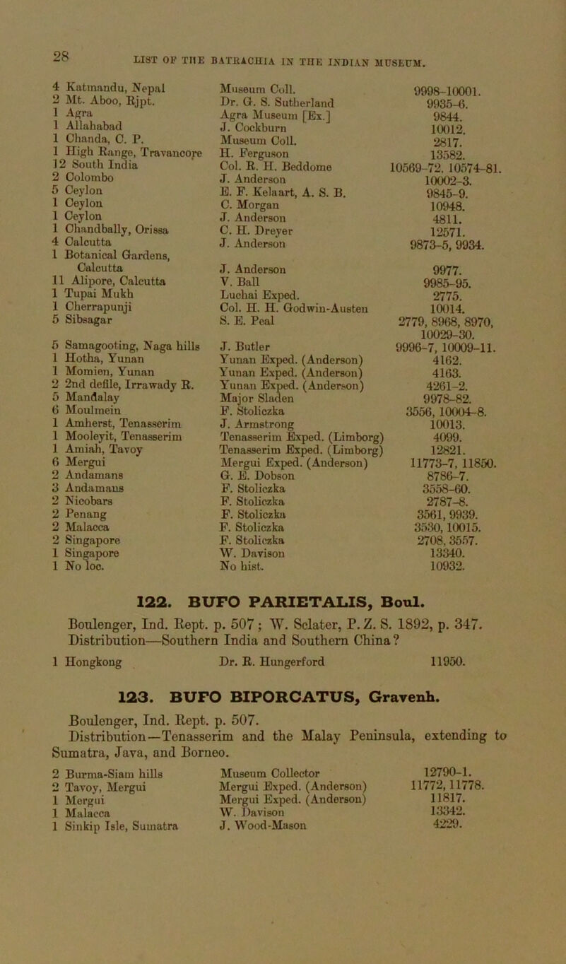 4 Katmandu, Nepal Museum Coll. 9998-10001. 2 Mt. Aboo, Ejpt. Dr. G. S. Sutherland 9935-6. 1 Agra Agra Museum [Ex.] 9844. 1 Allahabad J. Cockburn 10012. 1 Chanda, C. P. Museum Coll. 2817. 1 High Range, Travancore H. Ferguson 13582. 12 South India Col. R. H. Beddome 10569-72. 10574-81. 2 Colombo J. Anderson 10002-3. 5 Ceylon B. F. Kelaart, A. S. B. 9845-9. 1 Ceylon C. Morgan 10948. 1 Ceylon J. Anderson 4811. 1 ChandbaUy, Orissa C. H. Dreyer 12571. 4 Calcutta 1 Botanical Gardens, J. Anderson 9873-5, 9934. Calcutta J. Anderson 9977. 11 Alipore, Calcutta V. Ball 9985-95. 1 Tupai Mukh Luohai Exped. 2775. 1 Cherrapunji Col. H. H. Godwin-Austen 10014. 5 Sibsagar S. E. Peal 2779, 8968, 8970, 10029-30. 6 Samagooting, Naga hills J. Butler 9996-7, 10009-11. 1 Hotha, Yunan Yunan Exped. (Anderson) 4162. 1 Momien, Yunan Yunan Exped. (Anderson) 4163. 2 2nd defile, Irrawady R. Yunan Exped. (Anderson) 4261-2. 5 Mandalay Major Sladen 9978-82. G Moulinein F. Stoliozka 3556, 10004-8. 1 Amherst, Tenasserim J. Armstrong 10013. 1 Mooleyit, Tenasserim Tenasserim Exped. (Limborg) 4099. 1 Amiah, Tavoy Tenasserim Exped. (Limborg) 12821. 6 Mergui Mergui Exped. (Anderson) 11773-7,11850. 2 Andamans G. E. Dobson 8786-7. 3 Andamans F. Stoliczka 3558-60. 2 Nicobars F. Stoliczka 2787-8. 2 Penang F. Stoliczka 3561,9939. 2 Malacca F. Stoliczka 3530,10015. 2 Singapore F. Stoliczka 2708,3557. 1 Singapore 1 No loo. W. Davison 13340. No hist. 10932. 122. BUFO PARIETALIS, Bool. Boulenger, Ind. Rept. p. 507; W, Sclater, P. Z. S. 1892, p. 347. Distribution—Southern India and Southern China? 1 Hongkong Dr. E. Hungerford 11950. 123. BUFO BIPORCATUS, Grarenh. Boulenger, Ind. Rept. p. 507. Distribution—Tenasserim and the Malay Peninsula, extending to Sumatra, Java, and Borneo. 2 Burma-Siam hilla 2 Tavoy, Mergui 1 Mergui 1 Malacca 1 Sinkip Isle, Sumatra Museum Collector Mergui Exped. (Anderson) Mergui Exped. (Anderson) W. Davison J. Wood-Mason 12790-1. 11772,11778. 11817. 13342. 4229.