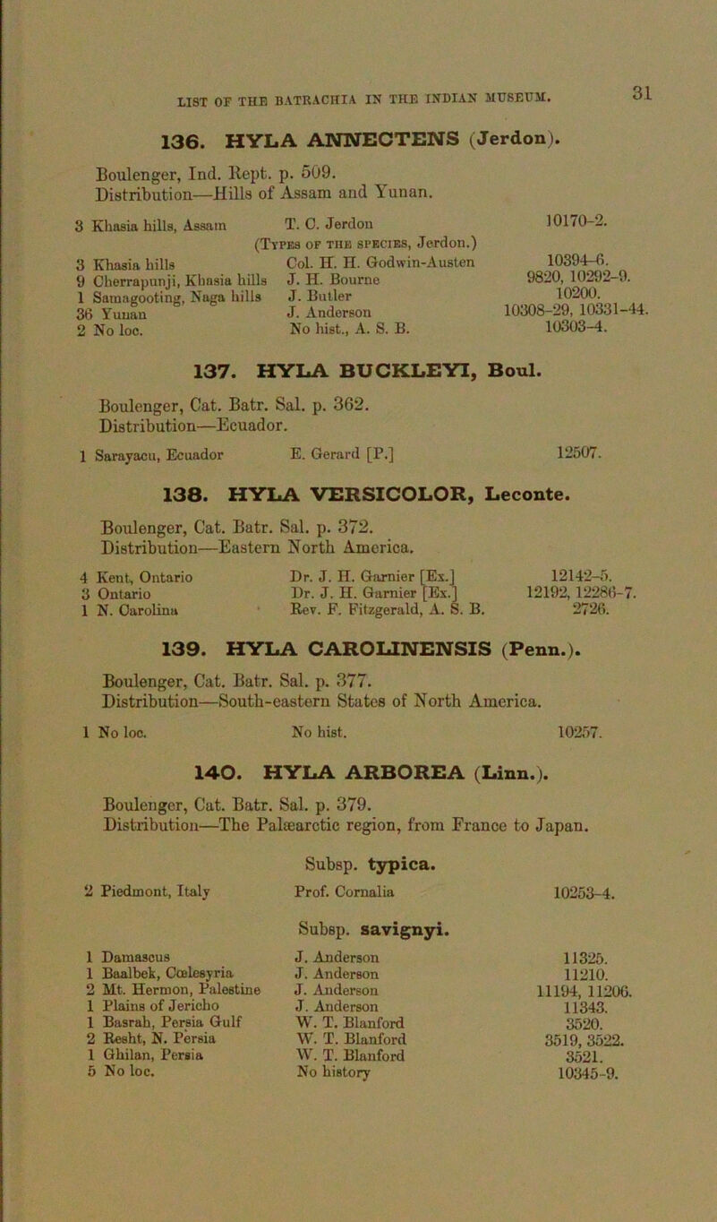 136. HYLA ANNECTENS (Jerdon). Boulenger, Ind. Kept. p. 509. Distribution—Hills of Assam and Yunan. 3 Khaeia hills, Assam T. 0. Jerdon (Types of the species, Jerdon.) 3 Khasia hills Col. H. H. Godwin-Austen 9 Cherrapunji, Khasia hills J. H. Bourne 1 Samagooting, Naga hills J. Butler 36 Yunan J. Anderson 2 No loc. No hist., A. S. B. 10170-2. 10394-6. 9820, 10292-9. 10200. 10308-29, 10331-44. 10303-4. 137. HYLA BUCKLEYI, Boul. Boulenger, Cat. Batr. Sal. p. 362. Distribution—Ecuador. 1 Sarayacu, Ecuador E. Gerard [P.] 12507. 138. HYLA VERSICOLOR, Leconte. Boulenger, Cat. Batr. Sal. p. 372. Distribution—Eastern North America. 4 Kent, Ontario Dr. J. H. Garnier [Es.] 3 Ontario Dr. J. H. Gamier [Ex.] 1 N. Carolina • Rev. F. Fitzgerald, A. S. B. 12142-5. 12192,12286-7. 2726. 139. HYLA CAROLINENSIS (Penn.). Boulenger, Cat. Batr. Sal. p. 377. Distribution—South-eastern States of North America. 1 No loc. No hist. 10257. 140. HYLA ARBOREA (Linn.). Boulenger, Cat. Batr. Sal. p. 379. Distribution—The Palsearctic region, from France to Japan. Subsp. t3rpica. 2 Piedmont, Italy Prof. Cornalia 10253-4. Subsp. savignyi. 1 Damascus J. Anderson 11325. 1 Baalbek, Coelesyria J. Anderson 11210. 2 Mt. Hermon, Palestine J. Anderson 11194, 11206. 1 Plains of Jericho J. Anderson 11343. 1 Basrah, Persia Gulf W. T. Blanford 3520. 2 Eesht, N. Persia W. T. Blanford 3519, 3522. 1 Ghilan, Persia W. T. Blanford 3521. 5 No loc. No history 10345-9.