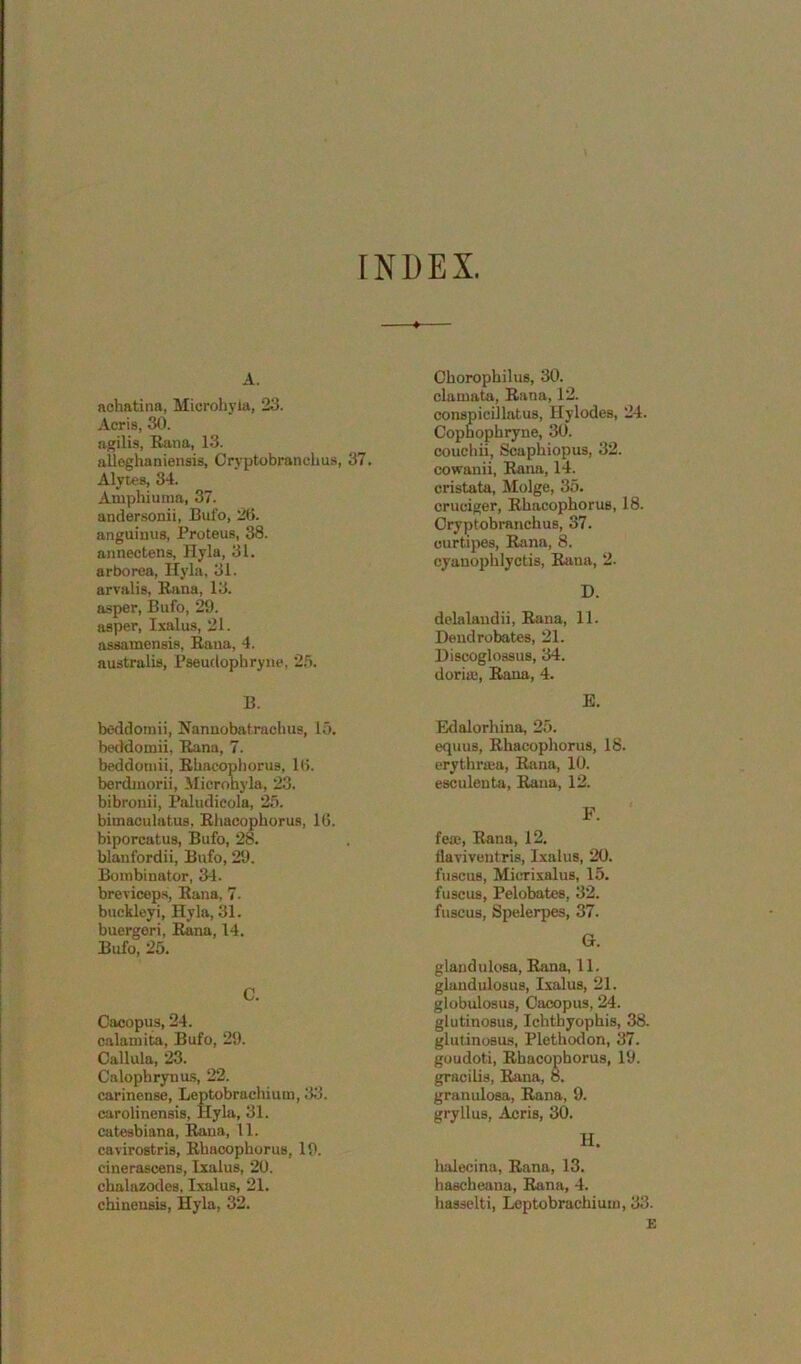 INDEX. A. achatina, Microh}-ia, 23. Acris, 30. agilis, Rana, 13. aUeghaniensis, Cryptobranchus, 37. Alytes, 34. Amphiuma, 37. andersonii, Bufo, 2(i. anguimis, Proteus, 38. annectens, Hyla, 31. arborea, Ilyla, 31. arvalis, Rana, 13. a-sper, Bufo, 29. asper, Ixalus, 21. assamensis, Rana, 4. australis, Pseuclophryiie, 2.5. B. bcddoinii, Nannobatrachus, lo. beddomii, Rana, 7. beddoniii, Rbacophorus, 10. berdmorii, Mierohyla, 23. bibronii, Paludieola, 25. bimaculatus. Rbacophorus, 16. biporcatus, Bufo, 28. blanfordii, Bufo, 29. Boinbinator, 34. brevicep.s, Rana, 7. buckleyi, Hyla, 31. buergori, Rana, 14. Bufo, 25. C. Cacopus, 24. calamita, Bufo, 29. Callula, 23. Calophrynus, 22. carinense, Leptobrachium, 33. carolinensis, Hyla, 31. catesbiana, Rana, 11. cavirostris, Rbacophorus, 19. cinerascens, Ixalus, 20. cbalazodes, Ixalus, 21. chineusis, Hyla, 32. Cborophilus, 30. clamata, Rana, 12. conspicillatus, Hylodes, 24. Copnophryne, 30. couchii, Scaphiopus, 32. cowanii, Rana, 14. cristata, Molge, 35. cruciger, Rbacophorus, 18. Cryptobranchus, 37. curtijies, Rana, 8. cyanophlyctis, Rana, 2. D. delalaudii, Rana, 11. Deudrobates, 21. Discoglossus, 34. dorias, Rana, 4. E. Edalorhina, 25. equus, Rbacophorus, 18. erythrffia, Rana, 10. esculenta, Rana, 12. F. fea;, Rana, 12. flaviventris, Ixalus, 20. fuscus, Micrixalus, 15. fuscus, Pelobates, 32. fuscus, Spelerpes, 37. G. glandulosa, Rana, 11. glandulosus, Ixalus, 21. globulosus, Cacopus, 24. glutinosus, Ichthyophis, 38. glutinoBus, Pletbodon, 37. goudoti, Rbacophorus, 19. gracilis, Rana, 8. granulosa, Rana, 9. gryllus, Acris, 30. H. lialecina, Rana, 13. bascheana, Rana, 4. hasselti, Leptobrachium, 33. E