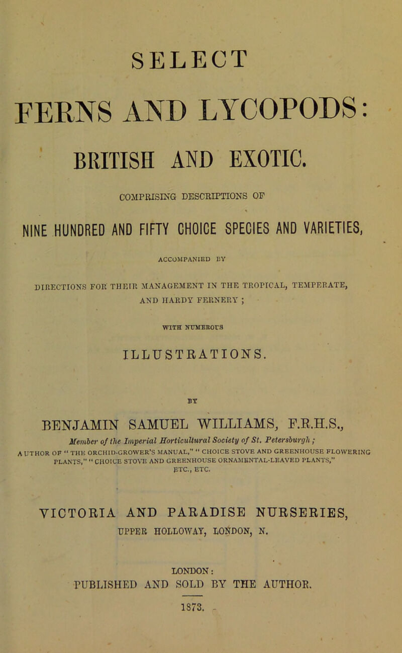 SELECT FERNS AND LYCOPODS: BRITISH AND EXOTIC. COMPRISING DESCRIPTIONS OP NINE HUNDRED AND FIFTY CHOICE SPECIES AND VARIETIES, ACCOMPANIED BY DIRECTIONS FOR THEIR MANAGEMENT IN THE TROPICAL, TEMPERATE, AND HARDY FERNERY ; WITH NUMEROUS ILLUSTRATIONS. BENJAMIN SAMUEL WILLIAMS, F.R.H.S., Member of the Imperial Horticultural Society of St. Petersburgh ; AUTHOR OF “ THE ORCHID-GROWER’S MANUAL,” “ CHOICE STOVE AND GREENHOUSE FLOWERING PLANTS,” “ CHOICE STOVE AND GREENHOUSE ORNAMENTAL-LEAVED PLANTS, ETC., ETC. VICTORIA AND PARADISE NURSERIES, UPPER HOLLOWAY, LONDON, N. LONDON: PUBLISHED AND SOLD BY THE AUTHOR. 1873.