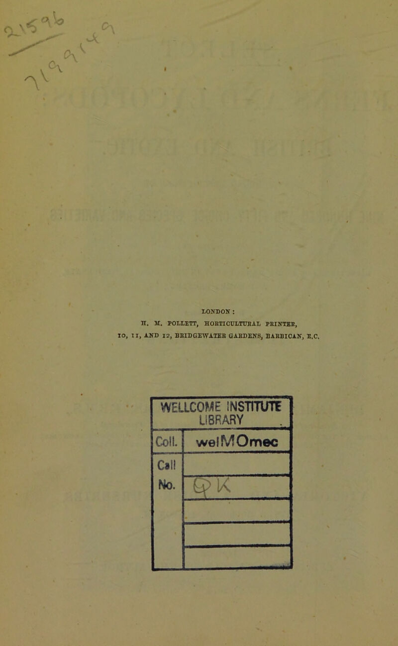 LONDON: n. 21. POLLETT, HORTICULTURAL PRINTER, 10, II, AND 12, BRIDGEWATER GARDENS, BARBICAN, E.C. WELLCOME INSTITUTE LIBRARY Coll. welMOmec Call No. 6>K