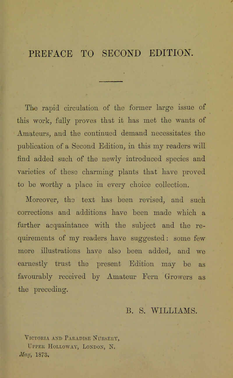 The rapid circulation of the former large issue of this work, fully proves that it has met the wants of Amateurs, and the continued demand necessitates the publication of a Second Edition, in this my readers will find added such of the newly introduced species and varieties of these charming plants that have proved to be worthy a place in every choice collection. Moreover, the text has been revised, and such corrections and additions have been made which a further acquaintance with the subject and the re- quirements of my readers have suggested: some few more illustrations have also been added, and we earnestly trust the present Edition may be as favourably received by Amateur Fern Growers as the preceding. B. S. WILLIAMS. Victoria and Paradise Nursery, Upper Holloway, London, N. May, 1873.