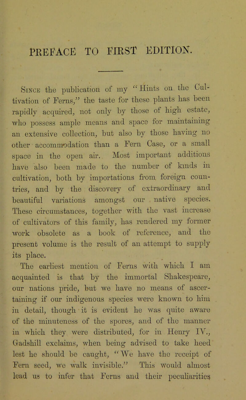 Since the publication of my “ Hints on the Cul- tivation of Ferns/’ the taste tor these plants has been rapidly acquired, not only by those of high estate, who possess ample means and space tor maintaining an extensive collection, but also by those having no other accommodation than a Fern Case, or a small space in the open air. Most important additions have also been made to the number ot kinds in cultivation, both by importations from foreign coun- tries, and by the discovery of extraordinary and beautiful variations amongst our native species. These circumstances, together with the vast increase of cultivators of this family, has rendered my former work obsolete as a book of reference, and the present volume is the result of an attempt to supply its place. The earliest mention of Ferns with which I am acquainted is that by the immortal Shakespeare, our nations pride, but we have no means of ascer- taining if our indigenous species were known to him in detail, though it is evident he was quite aware of the minuteness of the spores, and of the manner in which they were distributed, for in Henry IV., Gadshill exclaims, when being advised to take heed lest he should be caught, “ We have the receipt of Fern seed, we walk invisible.” This would almost lead us to infer that Ferns and their peculiarities