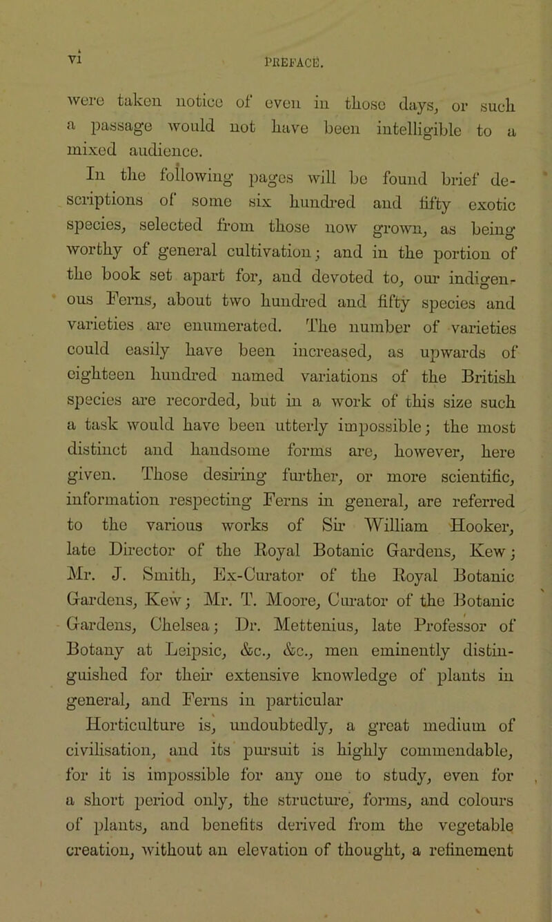 were taken notice of even in tliose days, or sucli a passage would not have been intelligible to a mixed audience. In the following pages will be found brief de- scriptions of some six hundred and fifty exotic species, selected from those now grown, as beino- worthy of general cultivation ; and in the portion of the book set apart for, and devoted to, our indigen- ous Ferns, about two hundred and fifty species and varieties are enumerated. The number of varieties could easily have been increased, as upwards of eighteen hundred named variations of the British species are recorded, but in a work of this size such a task would have been utterly impossible; the most distinct and handsome forms are, however, here given. Those desiring further, or more scientific, information respecting Ferns in general, are referred to the various works of Sir William Hooker, late Director of the Royal Botanic Gardens, Kew; Mr. J. Smith, Ex-Curator of the Royal Botanic Gardens, Ivew; Mr. T. Moore, Curator of the Botanic Gardens, Chelsea; Dr. Mettenius, late Professor of Botany at Leipsic, &c., &c., men eminently distin- guished for their extensive knowledge of plants in general, and Ferns in particular Horticulture is, undoubtedly, a great medium of civilisation, and its pursuit is highly commendable, for it is impossible for any one to study, even for a short period only, the structure, forms, and colours of plants, and benefits derived from the vegetable creation, without an elevation of thought, a refinement