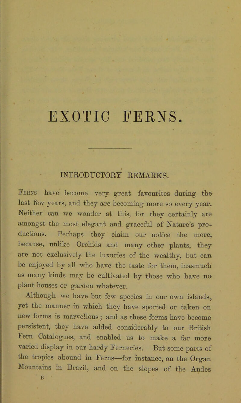EXOTIC FERNS. INTRODUCTORY REMARKS. Ferns have become very great favourites during the last few years, and they are becoming more so every year. Neither can we wonder at this, for they certainly are amongst the most elegant and graceful of Nature’s pro- ductions. Perhaps they claim our notice the more, because, unlike Orchids and many other plants, they are not exclusively the luxuries of the wealthy, but can be enjoyed by all who have the taste for them, inasmuch as many kinds may be cultivated by those who have no plant houses or garden whatever. Although we have but few species in our own islands, yet the manner in which they have sported or taken on new forms is marvellous; and as these forms have become persistent, they have added considerably to our British hern Catalogues, and enabled us to make a far more varied display in our hardy Ferneries. But some parts of the tropics abound in Ferns—for instance, on the Organ Mountains in Brazil, and on the slopes of the Andes B