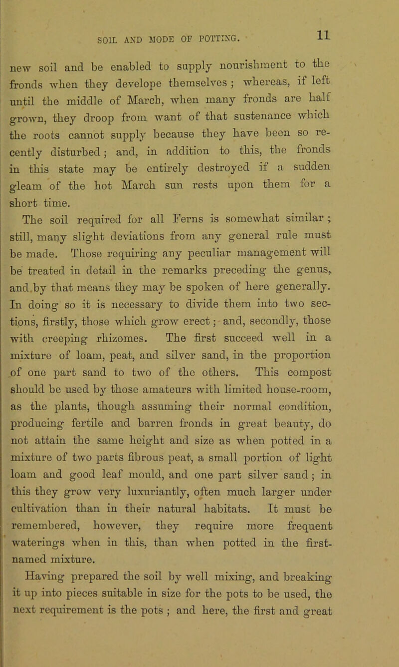 SOIL AND SIODE OP POTTING. new soil and be enabled to supply nourishment to the fronds when they develope themselves ; whereas, if left until the middle of March, when many fronds are half grown, they droop from want of that sustenance which the roots cannot supply because they have been so re- cently disturbed; and, in addition to this, the fronds in this state may be entirely destroyed if a sudden gleam of the hot March sun rests upon them for a short time. The soil required for all Ferns is somewhat similar \ still, many slight deviations from any general rule must be made. Those requiring any peculiar management will be treated in detail in the remarks preceding the genus, and by that means they may be spoken of here generally. In doing so it is necessary to divide them into two sec- tions, firstly, those which grow erect; and, secondly, those with creeping rhizomes. The first succeed well in a mixture of loam, peat, and silver sand, in the proportion of one part sand to two of the others. This compost should be used by those amateurs with limited house-room, as the plants, though assuming their normal condition, producing fertile and barren fronds in great beauty, do not attain the same height and size as when potted in a mixture of two parts fibrous peat, a small portion of light loam and good leaf mould, and one part silver sand ; in this they grow very luxuriantly, often much larger under cultivation than in their natural habitats. It must be remembered, however, they require more frequent waterings when in this, than when potted in the first- named mixture. Having prepared the soil by well mixing, and breaking it up into pieces suitable in size for the pots to be used, the next requirement is the pots ; and here, the first and great