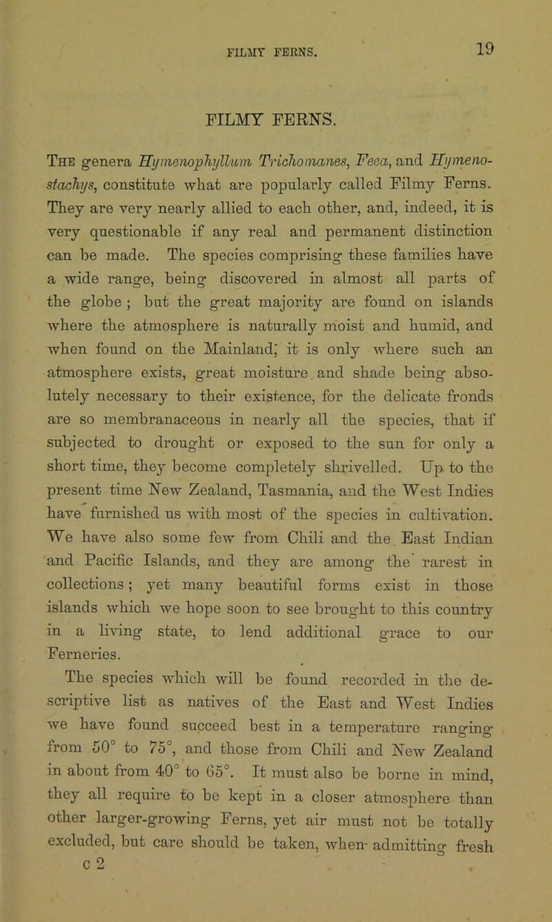 FILMY FERNS. FILMY FERNS. The genera Hymenophyllum Trichoinanes, Feea, and Hymeno- stachys, constitute what are popularly called Filmy Ferns. They are very nearly allied to each other, and, indeed, it is very questionable if any real and permanent distinction can be made. The species comprising these families have a wide range, being discovered in almost all parts of the globe ; but the great majority are found on islands where the atmosphere is naturally moist and humid, and when found on the Mainland; it is only where such an atmosphere exists, great moisture and shade being abso- lutely necessary to their existence, for the delicate fronds are so membranaceous in nearly all the species, that if subjected to drought or exposed to the sun for only a short time, they become completely shrivelled. Up to the present time New Zealand, Tasmania, and the West Indies have furnished us with most of the species in cultivation. We have also some few from Chili and the East Indian and Pacific Islands, and they are among the rarest in collections; yet many beautiful forms exist in those islands which Ave hope soon to see brought to this country in a living state, to lend additional grace to our Ferneries. The species which will be found recorded in the de- scriptive list as natives of the East and West Indies we have found succeed best in a temperature ranging from SO to 75 , and those from Chili and NeAV Zealand in about from 40° to 65°. It must also be borne in mind, they all require to be kept in a closer atmosphere than other larger-growing Ferns, yet air must not be totally excluded, but care should be taken, Avhen- admitting fresh