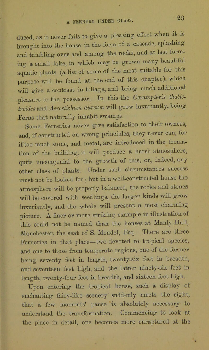 duced, as it never fails to give a pleasing effect when it is brought into the house in the form of a cascade, splashing and tumbling over and among the rocks, and at last form- ing a small lake, in which may be grown many beautiful aquatic plants (a list of some of the most suitable for this purpose will be found at the end of this chapter)* which will give a contrast in foliage, and bring much additional pleasure to the possessor. In this the Geratopteris thcdic- troides and Acrostichum aureurn will grow luxuriantly, being Ferns that naturally inhabit swamps. Some Ferneries never give satisfaction to their owners, and, if constructed on wrong principles, they never can, for if too much stone, and metal, are introduced in the forma- tion of the building, it will produce a harsh atmosphere, quite uncongenial to the growth of this, or, indeed, any other class of plants. Under such circumstances success must not be looked for ; but in a well-constructed house the atmosphere will be properly balanced, the rocks and stones will be covered with seedlings, the larger kinds will grow luxuriantly, and the whole will present a most charming picture. A finer or more striking example in illustration of this could not be named than the houses at Manly Hall, Manchester, the seat of S. Mendel, Esq. There are three Ferneries in that place—two devoted to tropical species, and one to those from temperate regions, one of the former being seventy feet in length, twenty-six feet in breadth, and seventeen feet high, and the latter ninety-six feet in length, twenty-four feet in breadth, and sixteen feet high. Upon entering the tropical house, such a display of enchanting fairy-like scenery suddenly meets the sight, that a few moments’ pause is absolutely necessary to understand the transformation. Commencing to look at the place in detail, one becomes more enraptured at the
