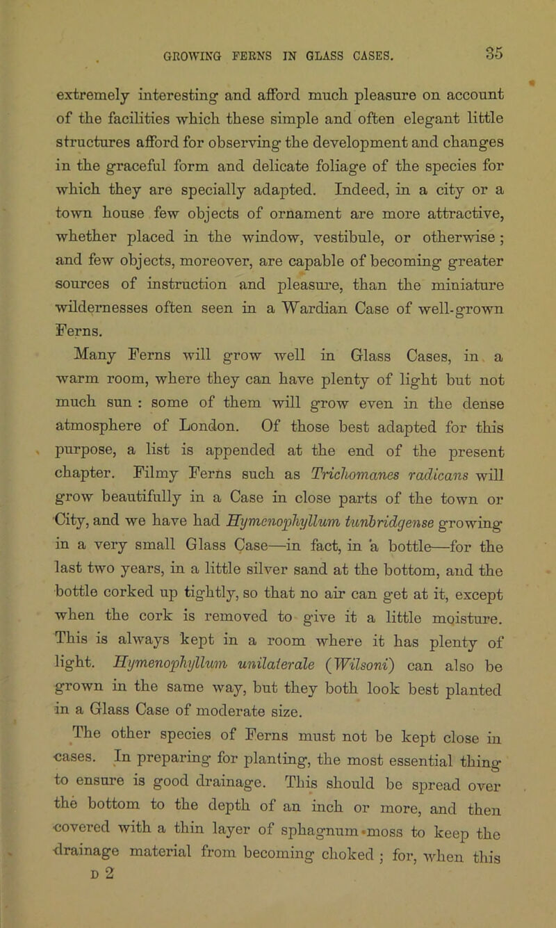 extremely interesting- and afford much pleasure on account of the facilities which these simple and often elegant little structures afford for observing the development and changes in the graceful form and delicate foliage of the species for which they are specially adapted. Indeed, in a city or a town house few objects of ornament are more attractive, whether placed in the window, vestibule, or otherwise; and few objects, moreover, are capable of becoming greater sources of instruction and pleasure, than the miniature wildernesses often seen in a Wardian Case of well-grown Herns. Many Ferns will grow well in Glass Cases, in a warm room, where they can have plenty of light but not much sun : some of them will grow even in the dense atmosphere of London. Of those best adapted for this purpose, a list is appended at the end of the present chapter. Filmy Ferns such as Tricliomanes radicans will grow beautifully in a Case in close parts of the town or City, and we have had Uymcnophyllum tunbridgense growing- in a very small Glass Case—in fact, in a bottle—for the last two years, in a little silver sand at the bottom, and the bottle corked up tightly, so that no air can g-et at it, except when the cork is removed to give it a little moisture. This is always kept in a room where it has plenty of light. Hymenophyllum unilaierale (Wilsoni) can also be grown in the same way, but they both look best planted in a Glass Case of moderate size. The other species of Ferns must not be kept close in cases. In preparing for planting, the most essential thino- to ensure is good drainage. This should be spread over the bottom to the depth of an inch or more, and then covered with a thin layer of sphagnum «moss to keep the drainage material from becoming choked ; for, when this d 2