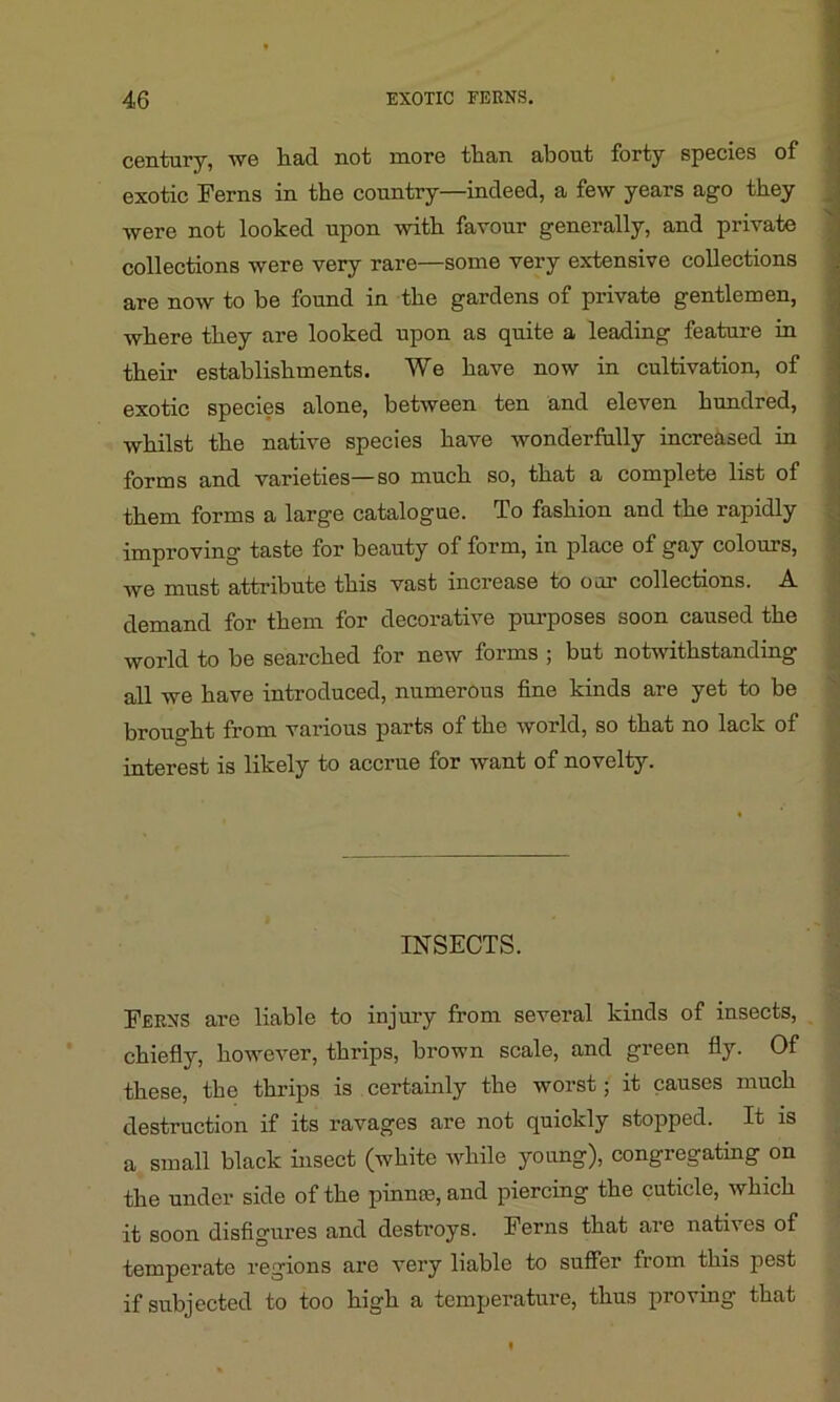 century, we liacl not more than about forty species of exotic Ferns in the country—indeed, a few years ago they were not looked upon with favour generally, and private collections were very rare—some very extensive collections are now to he found in the gardens of private gentlemen, where they are looked upon as quite a leading feature in their establishments. We have now in cultivation, of exotic species alone, between ten and eleven hundred, whilst the native species have wonderfully increased in forms and varieties—so much so, that a complete list of them forms a large catalogue. To fashion and the rapidly improving taste for beauty of form, in place of gay colours, we must attribute this vast increase to our collections. A demand for them for decorative purposes soon caused the world to be searched for new forms ; but notwithstanding all we have introduced, numerous fine kinds are yet to be brought from various parts of the world, so that no lack of interest is likely to accrue for want of novelty. INSECTS. Ferns are liable to injury from several kinds of insects, chiefly, however, thrips, brown scale, and green fly. Of these, the thrips is certainly the worst; it causes much destruction if its ravages are not quickly stopped. It is a small black bisect (white while young), congregating on the under side of the pinme, and piercing the cuticle, which it soon disfigures and destroys. Ferns that are natives of temperate regions are very liable to suffer from this pest if subjected to too high a temperature, thus proving that