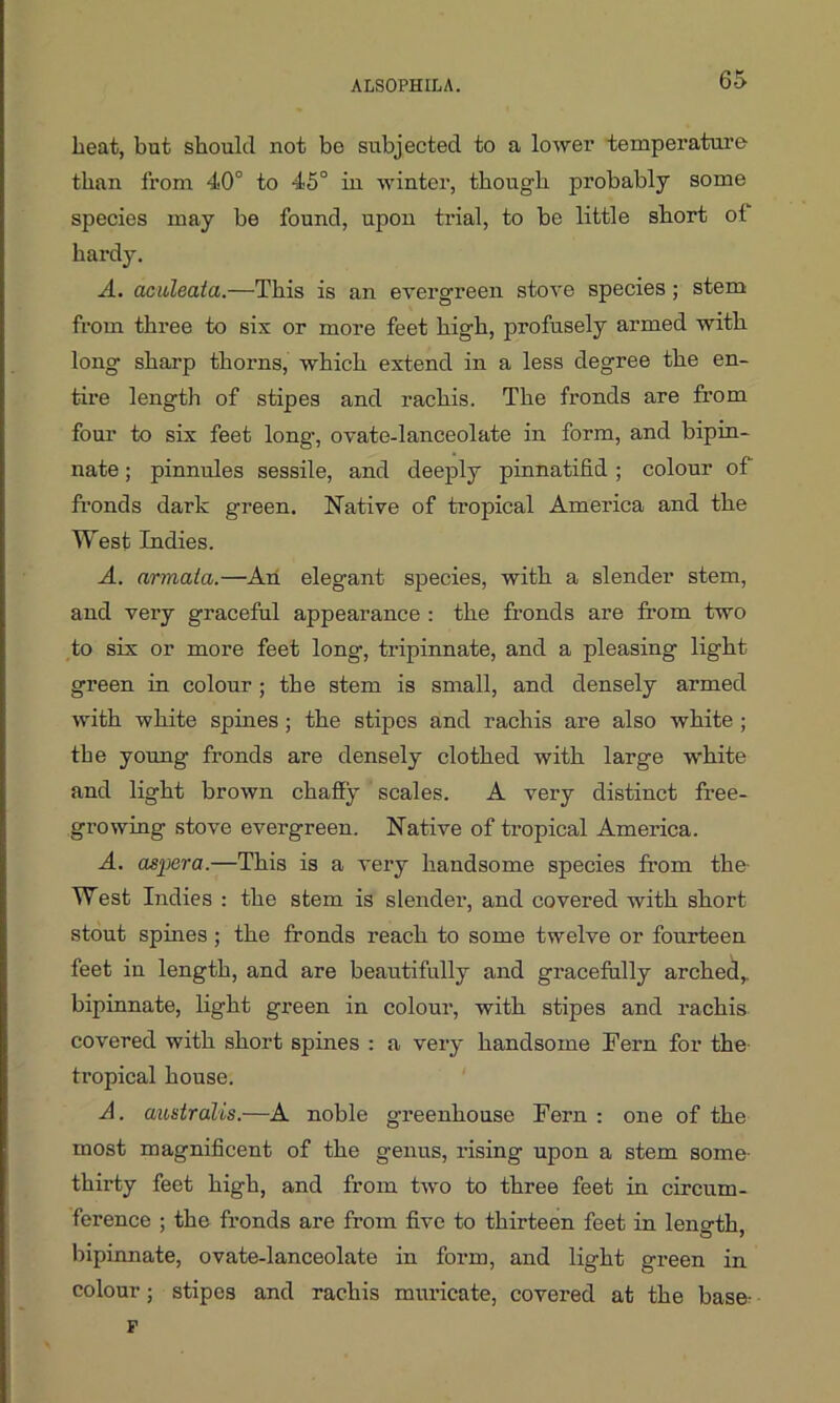 beat, but should not be subjected to a lower temperature than from 40° to 45° in winter, though probably some species may be found, upon trial, to be little short of hardy. A. aculeata.—This is an evergreen stove species; stem from three to six or more feet high, profusely armed with long sharp thorns, which extend in a less degree the en- tire length of stipes and rachis. The fronds are from four to six feet long, ovate-lanceolate in form, and bipin- nate; pinnules sessile, and deeply pinnatifid ; colour of fronds dark green. Native of tropical America and the West Indies. A. armaia.—An elegant species, with a slender stem, and very graceful appearance : the fronds are from two to six or more feet long, tripinnate, and a pleasing light green in colour ; the stem is small, and densely armed with white spines; the stipes and rachis are also white ; the young fronds are densely clothed with large white and light brown chaffy scales. A very distinct free- growing stove evergreen. Native of tropical America. A. asjjera.—This is a very handsome species from the- West Indies : the stem is slender, and covered with short stout spines; the fronds reach to some twelve or fourteen feet in length, and are beautifully and gracefully arched,, bipinnate, light green in colour, with stipes and rachis covered with short spines : a very handsome Fern for the tropical house. A. australis.—A noble greenhouse Fern : one of the most magnificent of the genus, rising upon a stem some- thirty feet high, and from two to three feet in circum- ference ; the fronds are from five to thirteen feet in length, bipinnate, ovate-lanceolate in form, and light green in colour; stipes and rachis muricate, covered at the base- F
