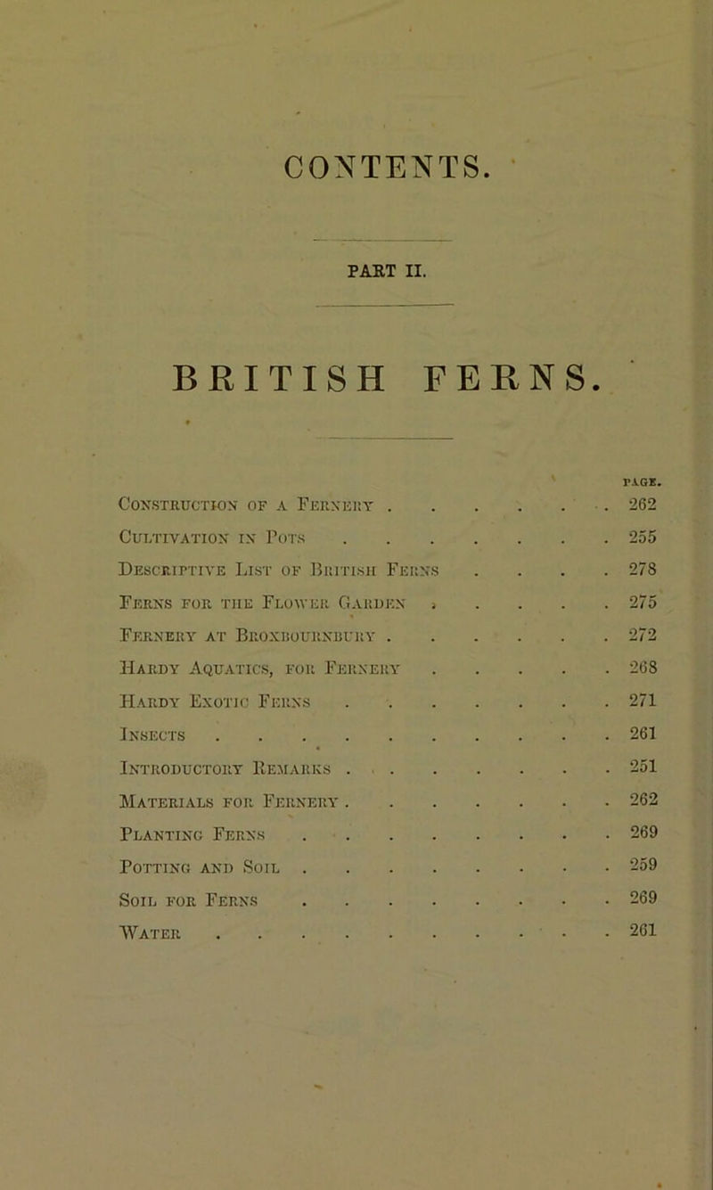 CONTENTS PART II. BRITISH FERNS. Construction of a Fernery \ PAGE. . 262 Cultivation in Pots . 255 Descriptive List of British Ferns . 278 Ferns for tile Flower Garden , . 275 Fernery at Beoxbournbury . . 272 Hardy Aquatics, for Fernery . 268 Hardy Exotic Ferns . 271 Insects .... . 261 Introductory Remarks . . 251 Materials for Fernery* . . 262 Planting Ferns . 269 Potting and Soil . . 259 Soil for Ferns . 269 Water .... . 261