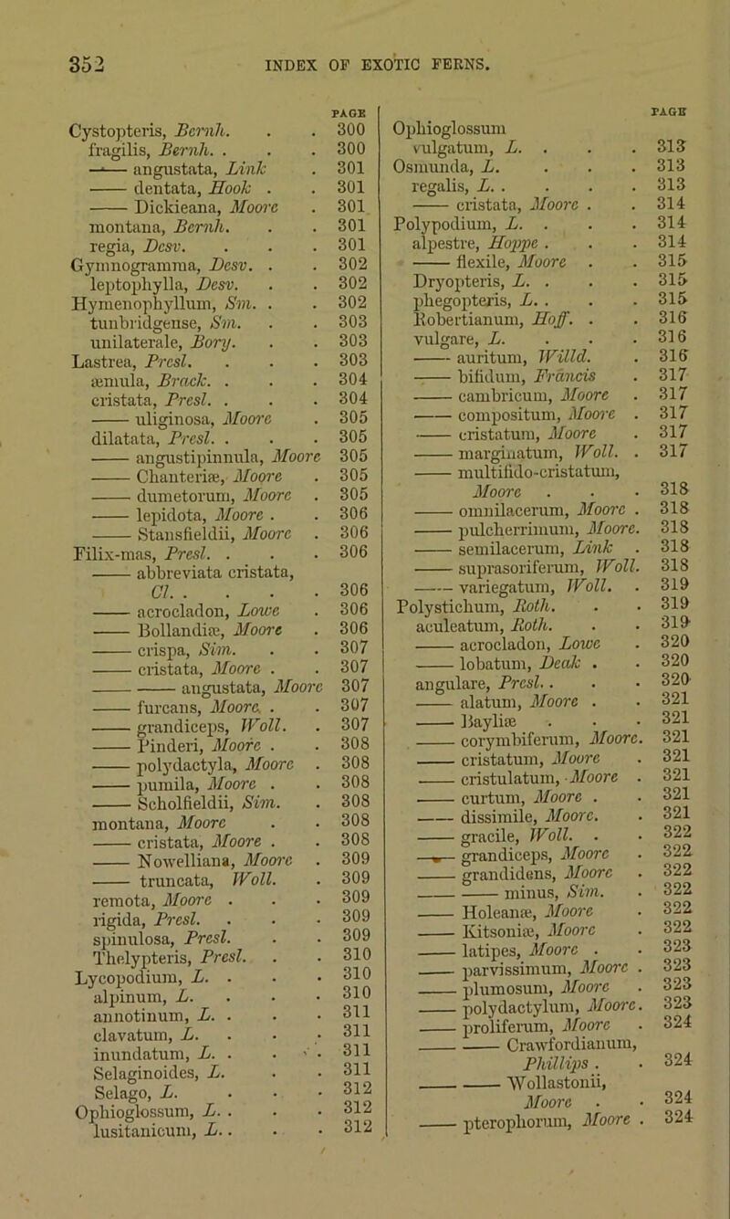 Cystopteris, Bcrnh. fragilis, Bernh. . —1— angustata, Link dentata. Hook . Dicldeana, Moore montana, Bcrnh. regia, Dcsv. Gynmogramma, Dcsv. . leptopliylla, Dcsv. Hymenophyllum, Sm. . turibridgense, Sm. unilaterale, Bory. Lastrea, Prcsl. semula, Brack. . cristata, Brest. . uliginosa, Moore dilatata, Brest. . angustipinnula, Moore Chanteri.se, Moore duinetoruin, Moore lepidota, Moore . Stansfieldii, Moore Filix-mas, Brest. . abbreviata cristata, Cl acrocladon, Lowe Bollandire, Moore crispa, Sim. cristata, Moore . angustata, Moore furcans, Moore, . grandiceps, Wall. Pinderi, Moore . polydactyla, Moore . pumila, Moore . Scholfieldii, Sim. montana, Moore cristata, Moore . Nowelliana, Moore truneata, IVoil. remota, Moore . rigida, Brest. spinulosa, Brest. Thelypteris, Brest. Lycopodium, L. . alpinum, L. annotinum, L. . clavatum, L. • inundatum, L. . Selaginoides, L. Selago, L. . . . Ophioglossum, L. . lusitanicum, L.. PAGE 300 300 301 301 301 301 301 302 302 302 303 303 303 304 304 305 305 305 305 305 306 306 306 306 306 306 307 307 307 307 307 308 308 308 308 308 308 309 309 309 309 309 310 310 310 311 311 311 311 312 312 312 Ophioglossum vulgatum, L. . Osmunda, L. regalis, L cristata, Moore . Polypodium, L. . alpestre, Hoppe . flexile, Moore . Dryopteris, L. . phegopteris, L. . Bobertianum, Hoff. . vulgare, L. auritum, Willd. bifldum, Francis cambricum, Moore —— compositum, Moore . cristatum, Moore marginatum, IVoll. . multifido-cristatum, Moore omnilacerum, Moore . pulcherrimuni, Moore. semilacerum, Link suprasoriferam, Wall. variegatum, IVoil. Polystichum, Both. aculeatum, Both. acrocladon, Lowe lobatum, Beak . angulare, Brest.. alatum, Moore . 1 Say lire corymbiferum, Moore. cristatum, Moure cristulatum, Moore . curium, Moore . dissimile, Moore. gracile, TVoll. . —grandiceps, Moore grandidens, Moore minus, Sim. Holeana;, Moore Kitsonia3, Moore latipes, Moore . parvissimum, Moore . plumosum, Moore polydaetylum, Moore. proliferum, Moore Crawfordianum, Phillips . 'VVollastonii, Moore . pterophorum, Moore . PAGE 313 313 313 314 314 314 315 315 315 316 316 316 317 317 317 317 317 318 318 318 318 318 319 319 319 320 320 320 321 321 321 321 321 321 321 322 322. 322 322 322 322 323 323 323 323 324 324 324 324