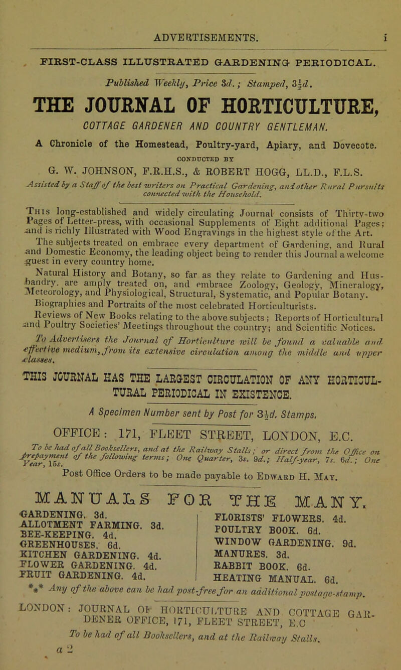 FIRST-CLASS ILLUSTRATED GARDENING- PERIODICAL. Published Weekly, Price Sd.; Stamped, 3|d. THE JOURNAL OF HORTICULTURE, COTTAGE GARDENER AND COUNTRY GENTLEMAN. A Chronicle of the Homestead, Poultry-yard, Apiary, and Dovecote. CONDUCTED BY G. W. JOHNSON, F.R.H.S., & ROBERT HOGG, LL.D., F.L.S. -Assisted by a Staff of the best writers on Practical Gardening, and other Rural Pursuits connected with the Household. This long-established and widely circulating Journal consists of Thirty-two Pages of Letter-press, with occasional Supplements of Eight additional Pages; •and is richly Illustrated with Wood Engravings in the highest style of the Art. I he subjects treated on embrace every department of Gardening, and Rural ■and Domestic Economy, the leading object being to render this Journal a welcome ■guest in every country home. Natural History and Botany, so far as they relate to Gardening and Hus- bandry are amply treated on, and embrace Zoology, Geology, Mineralogy, Meteorology, and Physiological, Structural, Systematic, and Popular Botany. Biographies and Portraits of the most celebrated Horticulturists. Reviews of New Books relating to the above subjects ; Reports of Horticultural sind Poultry Societies’ Meetings throughout the country; and Scientific Notices. fa Advertisers the Journal of Horticulture mill be found a valuable and effective medium, from its extensive circulation among the middle and upper classes. THIS JOURNAL HAS THE LARGEST CIRCULATION OF ANY HORTICUL- TURAL PERIODICAL IN EXISTENCE. A Specimen Number sent by Post for 3hd. Stamps. OFFICE : 171, FLEET STREET, LONDON, E.C. To be Imd of all Booksellers, and at the Railway Stalls; or direct from the Office on J.*Yeary\Ssli °S t,le SoUowlng termi>' 0nc Quarter, 3*. 9d.; Half-year, is. 6d.; One Post Office Orders to be made payable to Edward H. May. MANXJAIaS FOR THE MANY, GARDENING. 3d. ALLOTMENT FARMING. 3d. SEE-KEEPING. 4d. GREENHOUSES, 6d. KITCHEN GARDENING. 4d. FLOWER GARDENING. 4d. FRUIT GARDENING. 4d. FLORISTS’ FLOWERS. 4d. POULTRY BOOK. 6d. WINDOW GARDENING. 9d. MANURES. 3d. RABBIT BOOK. 6d. HEATING MANUAL. 6d. *** Any of the above can be bad post-free for an additional postage-stamp LONDON: JOURNAL OF HORTICULTURE AND COTTAGE GAR DENER OFFICE, l7l, FLEET STREET, E.C To be had of all Booksellers, and at the Railway Stalls.