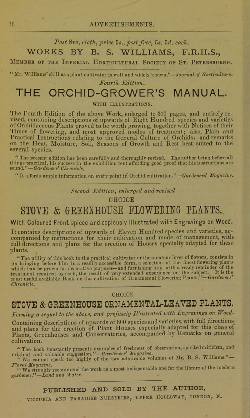 Post Svo, cloth, price 5s., post free, o.s. 5d. each. WORKS BY B. S. WILLIAMS, F.R.H.S., Member of the Imperial Horticultural Society of St. Petersburgh. “ Mr. Williams’ skill as a plant cultivator is well and widely known.”—Journal of Horticulture. Fourth Edition. THE ORCHID-GROWER’S MANUAL. WITH ILLUSTRATIONS. The Fourth Edition of the above Work, enlarged to 300 pages, and entirely re- vised, containing descriptions of upwards of Eight Hundred species and varieties of Orchidaceous Plants proved to be worth growing, together with Notices of their Times of flowering, and most approved modes of treatment; also, Plain and Practical Instructions relating to the General Culture of Orchids; and remarks on the Heat, Moisture, Soil, Seasons of Growth and Rest best suited to the several species. “ The present edition has keen carefully and thoroughly revised. The author being before all things practical, his success in the exhibition tent affording good proof that his instructions are sound.”—Gardeners' Chronicle. “It affords ample information on every point iii Orchid cultivation.”—Gardeners’ Magazine. Second Edition, enlargtd and revised CHOICE STOVE & GREENHOUSE ELOWEEING PLANTS.. With Coloured Frontispiece and copiously Illustrated with Engravings on Wood. It contains descriptions of upwards of Eleven Hundred species and varieties, ac- companied by instructions for their cultivation and mode ot management, witlr full directions and plans for the erection of Houses specially adapted lor these plants. “The utility of this hook to the practical cultivator or the amateur lover of flowers, consists in it8 bringing before him in a readily accessible form, n selection of the finest flowering plants which can be grown for decorutive purposes—and furnishing hini with a ready reminder of the treatment required by each, the result of very extended experience on the subject. It is the most useful available Book on the cultivation of Ornamental Flowering Plants.” Gardeners Chronicle. CHOICE STOVE & GREENHOUSE ORNAMENTAL-LEAVED PLANTS. Forming a sequel to the above, and profusely Illustrated with Engravings on Wood. Containing descriptions of upwards of 800 species and varieties, with full directions^ and plans for the erection ot Plant Houses especially adapted for this class ot Plants, Greenhouses and Conservatories, accompanied by Remarks on general cultivation. “The hook tonstantiy presents examples of freshness of observation, spirited criticism, anti original and valuablo suggestion.”— Gardena s’ Magazine. „ „ “ We cannot speak too highly of the two admirable volumes of Mr. B. S. Williams. — ^ “ Wo Bifongly recommend the work ns a most indispensable one for tlio library of the modern, gardener.”—Land and Water. PUBLISHED AND SODD BY THE AUTHOR,