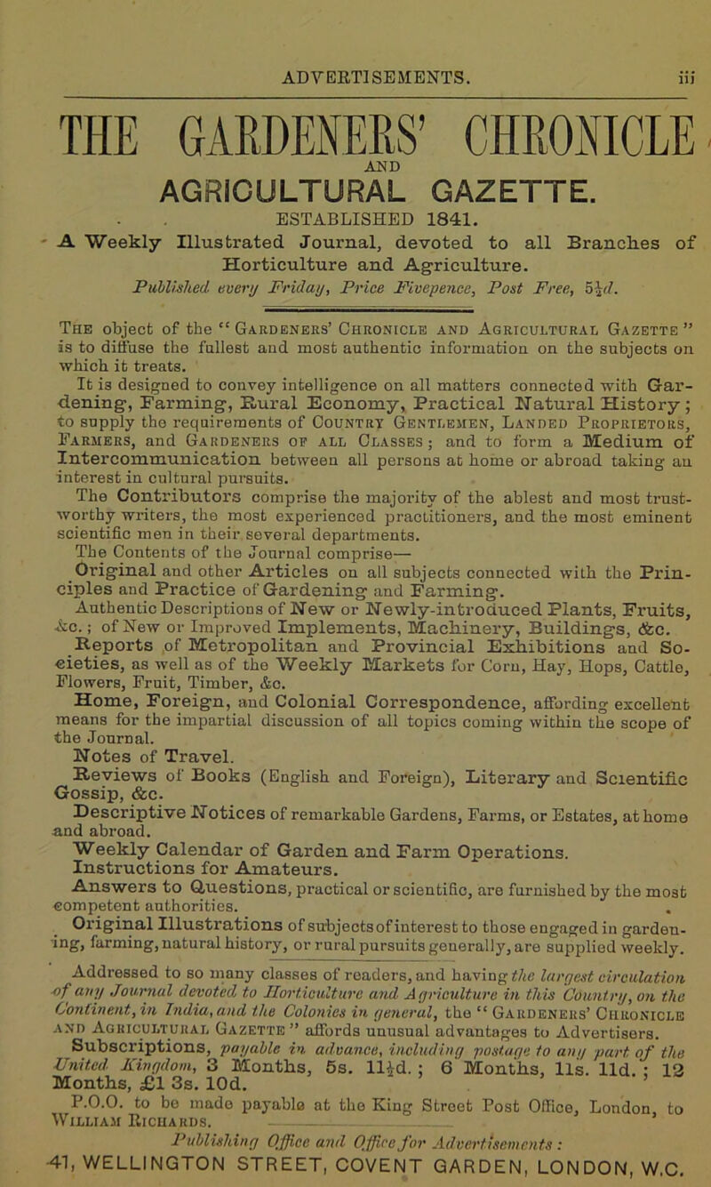 AND AGRICULTURAL GAZETTE. ESTABLISHED 1841. A Weekly Illustrated Journal, devoted to all Branckes of Horticulture and Agriculture. Published every Friday, Price Fivepence, Post Free, 5\d. The object of the “ Gardeners’ Chronicle and Agricultural Gazette” is to diffuse the fullest and most authentic information on the subjects on which it treats. It is designed to convey intelligence on all matters connected with Gar- dening, Farming, Rural Economy, Practical Natural History; to supply the requirements of Country Gentlemen, Landed Proprietors, Farmers, and Gardeners op all Classes ; and to form a Medium of Intercommunication between all persons at home or abroad taking au interest in cultural pursuits. The Contributors comprise the majority of the ablest and most trust- worthy writers, the most experienced practitioners, and the most eminent scientific men in their several departments. The Contents of the Journal comprise— Oi’iginal and other Articles on all subjects connected with the Prin- ciples and Practice of Gardening and Farming. Authentic Descriptions of New or Newly-introduced Plants, Fruits, Ac.; of New or Improved Implements, Machinery, Buildings, <fcc. Reports of Metropolitan and Provincial Exhibitions and So- cieties, as well as of the Weekly Markets for Corn, Hay, Hops, Cattle, Flowers, Fruit, Timber, &c. Home, Foreign, and Colonial Correspondence, affording excellent means for the impartial discussion of all topics coming within the scope of the Journal. Notes of Travel. Reviews of Books (English and Foreign), Literary and Scientific Gossip, &c. Descriptive Notices of remarkable Gardens, Farms, or Estates, at home and abroad. Weekly Calendar of Garden and Farm Operations. Instructions for Amateurs. Answers to Questions, practical or scientific, are furnished by the most competent authorities. Original Illustrations of subjects of interest to those engaged in garden- ing, farming, natural history, or rural pursuits generally, are supplied weekly. Addressed to so many classes of readers, and having the largest circulation ■of a,n.l Journal devoted to Horticulture and Agriculture in this Country, on the Continent, in India, and the Colonies in general, the “ Gardeners’ Chronicle and Agricultural Gazette” affords unusual advantages to Advertisers. Subscriptions, payable in advance, including postage to any part of the United Kingdom, 3 Months, 5s. ll^d. ; 6 Months, lls. lid. : 12 Months, £1 3s. lOd. ’ ’ P.0.0, to be made payable at the King Street Post Office, London to William Richards. : Publishing Office and Office for Advertisements : •41, WELLINGTON STREET, COVENT GARDEN, LONDON, W.C.