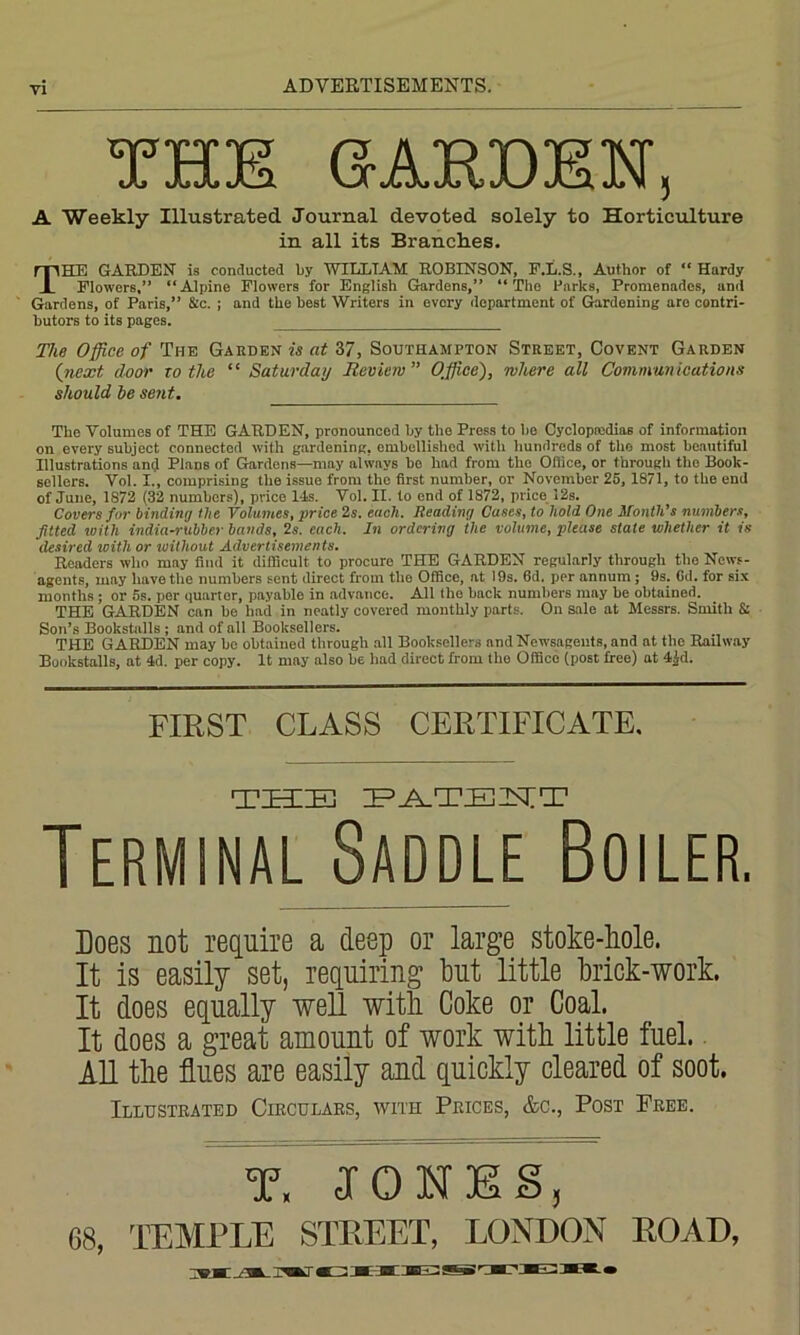 wni? C5 A T> YA T? AT Jo XX JZdl vX jQu xc JJ Xd. IN ^ A Weekly Illustrated Journal devoted solely to Horticulture in all its Branches. THE GARDEN is conducted by WILLIAM ROBINSON, F.L.S., Author of “ Hardy Flowers,” “Alpine Flowers for English Gardens,” “The Barks, Promenades, and ' Gardens, of Paris,” &c. ; and the best Writers in every department of Gardening are contri- butors to its pages. The Office of The Garden is at 37, Southampton Street, Covent Garden (next door to the “ Saturday Review” Office), where all Communications should he sent. The Volumes of THE GARDEN, pronounced by the Press to be Cyclopedias of information on every subject connected with gardening, embellished with hundreds of the most beautiful Illustrations anfi Plane of Gardens—may alwnys be lmd from tho Oilice, or through the Book- sellers. Vol. I., comprising the issue from the first number, or November 25, 1871, to the end of June, 1872 (32 numbers), price 14s. Vol. H. to end of 1872, price 12s. Covers for binding the Volumes, price 2s. each. Reading Cases, to hold One Month’s numbers, fitted with india-rubber bands, 2s. each. In ordering the volume, please stale whether it is desired with or without Advertisements. Readers who may find it difficult to procure THE GARDEN regularly through the News- agents, may have the numbers sent direct from the Office, at 19s. 6d. per annum; 9s. Gd. for six months; or 5s. per quarter, payable in advance. All the back numbers may be obtained. THE GARDEN can be had in neatly covered monthly parts. On sale at Messrs. Smith & Son’s Bookstalls; and of all Booksellers. THE GARDEN may be obtained through all Booksellers and Newsagents, and at the Railway Bookstalls, at 4d. per copy. It may also he had direct from the Office (post free) at 4|d. FIRST CLASS CERTIFICATE, THE PATENT Terminal Saddle Boiler, Does not require a deep or large stoke-hole. It is easily set, requiring but little brick-work. It does equally well with Coke or Coal. It does a great amount of work with little fuel. Ill the flues are easily and quickly cleared of soot. Illustrated Circulars, with Prices, &c., Post Free. T. JONES, G8, TEMPLE STREET, LONDON ROAD,