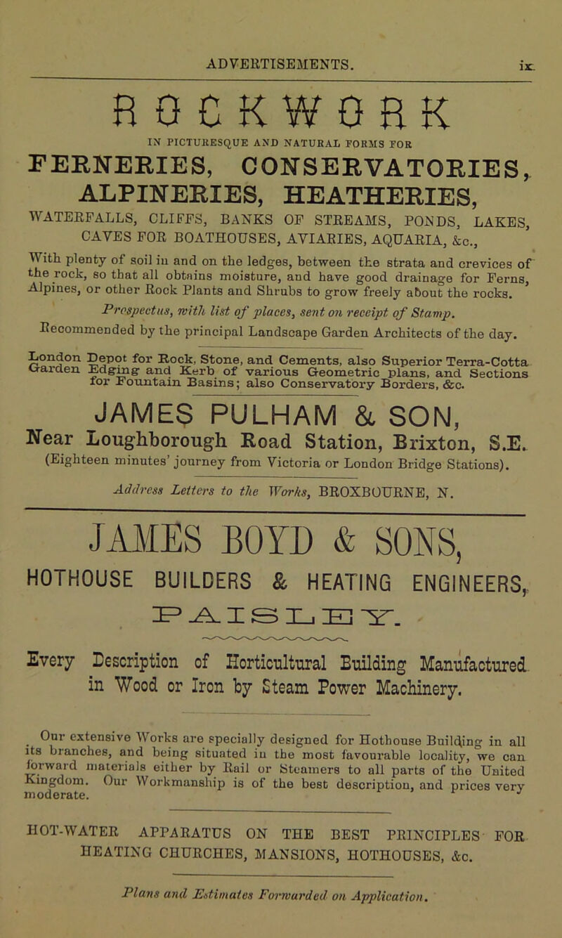 12C. HOCKWOHK IN PICTURESQUE AND NATURAL FORMS FOR FERNERIES, CONSERVATORIES, ALPINERIES, HEATHERIES, WATERFALLS, CLIFFS, BANKS OF STREAMS, PONDS, LAKES, CAVES FOR BOATHOUSES, AVIARIES, AQUARIA, &c., V ith plenty of soil in and on the ledges, between the strata and crevices of the rock, so that all obtains moisture, and have good drainage for Ferns Alpines, or other Rock Plants and Shrubs to grow freely about the rocks. Prospectus, with list of places, sent on receipt of Stamp. Recommended by the principal Landscape Garden Architects of the day. London Depot for Rock, Stone, and Cements, also Superior Terra-Cotta u-arclen Mgmg and Kerb of various Geometric plans, and Sections for Fountain Basins; also Conservatory Borders, &c. JAMES PULHAM & SON, Near Loughborough Road Station, Brixton, S.E. (Eighteen minutes journey from Victoria or London Bridge Stations). Address Letters to the Works, BROXBOURNE, N. JAMES BOYD & SONS, HOTHOUSE BUILDERS & HEATING ENGINEERS,, PAISLEY. Every Description of Horticultural Building Manufactured in Wood or Iron by Steam Power Machinery. Our extensive Works are specially designed for Hothouse Building in all its branches, and being situated in the most favourable locality, we can forward materials either by Rail or Steamers to all parts of the United Kingdom. Our Workmanship is of the best description, and prices very moderate. J IIOT-WATER APPARATUS ON THE BEST PRINCIPLES FOR HEATING CHURCHES, MANSIONS, HOTHOUSES, &c. Plans and Estimates Forwarded on Application.