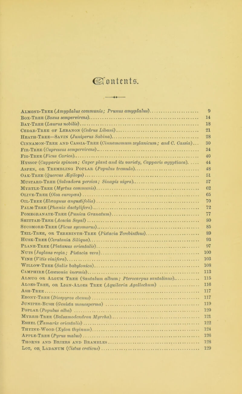 Contents Almond-Tree (Amygdalus communis; Prunus amygdalus) 9 Box-Tree (Boxus sempervirens) 14 Bay-Tree {Laurus nobilis) 18 Cedar-Tree of Lebanon {Cedrus Libani) 21 Heath-Tree—Savin {Juniperus Sabina) 28 Cinnamon-Tree and Cassia-Tree (Cinnamomum zeylanicum; and C. Cassia)... 30 Fir-Tree {Cupressus sempervirens) 34 Fig-Tree {Ficus Carica) 40 Hyssop {Capparis spinosa; Caper plant and its variety, Capparis cegyptiaca) 44 Aspen, or Trembling Poplar {Populus tremula) 48 Oak-Tree {Quercus JEgilops) 51 Mustard-Tree {Salvaclora persica ; Sinapis nigra). 57 Myrtle-Tree {Myrtus communis) 62 Olive-Tree {Olea europcca) 65 Oil-Tree {El&agnus angustifolia) 70 Palm-Tree {Phoenix dactylifera) 72 Pomegranate-Tree {Punica Granatum) 77 Shittah-Tree {Acacia Seyal) 80 Sycomore-Tree {Ficus sycomorus) 85 Teil-Tp.ee, or Terebinth-Tree {Pistacia Tcrebinthus) 89 Husk-Tree {Ceratonia Siliqua) 93 Plane-Tree {Platanus orientalis) 97 Nuts {Juglans regia; Pistacia vera) 100 Vine {Fitis vinifera) 103 Willow-Tree {Salix babylonica) 108 Camphire {Lawsonia inermis) 113 Almuo or Aloum Tree {tantalum album; Pterocarpus santalinus) 115 Aloes-Tree, or Lign-Aloes Tree {Aquilaria Agalloclium) 116 Ash-Tree 117 Ebony-Tree {Diospyros ebenus) 117 Juniper-Bush {Genista monosperma) 119 Poplar {Populus alba) 120 Myrrh-Tree {Palsamodendron Myrrha) 121 Eshel {Tamarix orientalis) 122 Thyine-Wood {Xylon thyinum) 124 Apple-Tree {Pyrus malm) 126 Thorns and Briers and Brambles 128 Lot, or Ladanum {Cistus creticus) 129