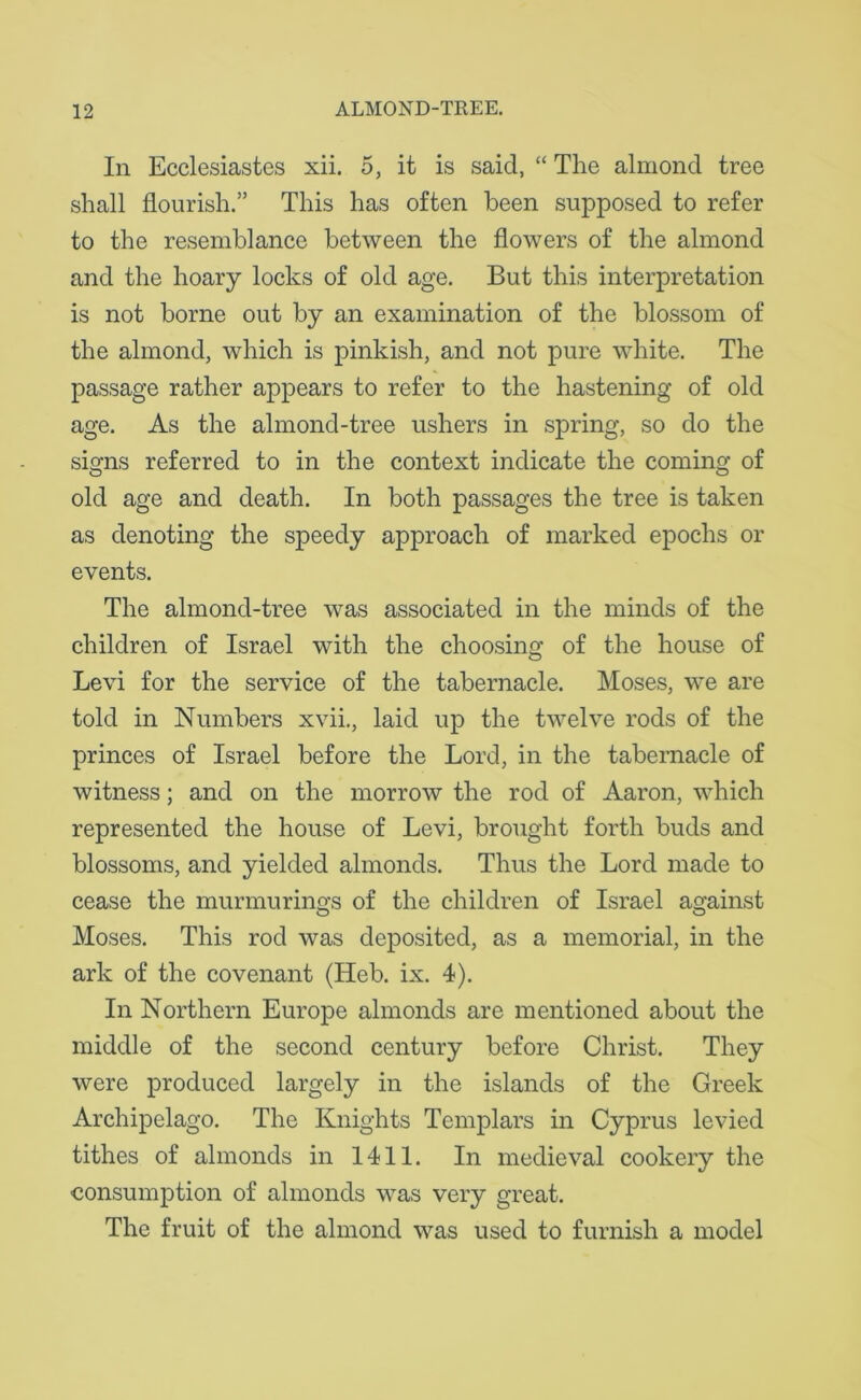 In Ecclesiastes xii. 5, it is said, “ The almond tree shall flourish.” This has often been supposed to refer to the resemblance between the flowers of the almond and the hoary locks of old age. But this interpretation is not borne out by an examination of the blossom of the almond, which is pinkish, and not pure white. The passage rather appears to refer to the hastening of old age. As the almond-tree ushers in spring, so do the signs referred to in the context indicate the coming of old age and death. In both passages the tree is taken as denoting the speedy approach of marked epochs or events. The almond-tree was associated in the minds of the children of Israel with the choosing of the house of Levi for the service of the tabernacle. Moses, we are told in Numbers xvii., laid up the twelve rods of the princes of Israel before the Lord, in the tabernacle of witness; and on the morrow the rod of Aaron, which represented the house of Levi, brought forth buds and blossoms, and yielded almonds. Thus the Lord made to cease the murmurings of the children of Israel against Moses. This rod was deposited, as a memorial, in the ark of the covenant (Heb. ix. 4). In Northern Europe almonds are mentioned about the middle of the second century before Christ. They were produced largely in the islands of the Greek Archipelago. The Knights Templars in Cyprus levied tithes of almonds in 1411. In medieval cookery the consumption of almonds was very great. The fruit of the almond was used to furnish a model