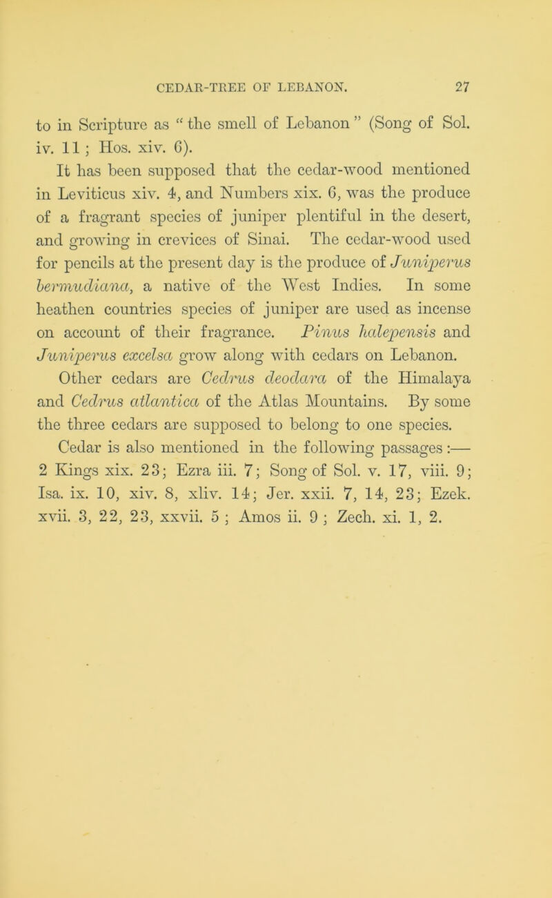 to in Scripture as “ the smell of Lebanon ” (Song of Sol. iv. 11 ; Hos. xiv. G). It has been supposed that the cedar-wood mentioned in Leviticus xiv. 4, and Numbers xix. G, was the produce of a fragrant species of juniper plentiful in the desert, and growing in crevices of Sinai. The cedar-wood used for pencils at the present day is the produce of Juniperus bermudiana, a native of the West Indies. In some heathen countries species of juniper are used as incense on account of their fragrance. Pinus halepensis and Juniperus excelsct grow along with cedars on Lebanon. Other cedars are Cedrus deodara of the Himalaya and Cedrus atlantica of the Atlas Mountains. By some the three cedars are supposed to belong to one species. Cedar is also mentioned in the following passages:— 2 Kings xix. 23; Ezra iii. 7; Song of Sol. v. 17, viii. 9; Isa. ix. 10, xiv. 8, xliv. 14; Jer. xxii. 7, 14, 23; Ezek. xvii. 3, 22, 23, xxvii. 5 ; Amos ii. 9 ; Zech. xi. 1, 2.