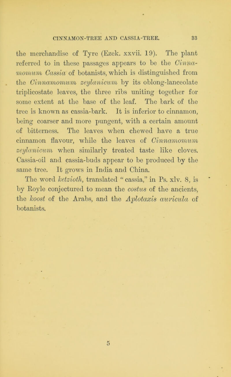 the merchandise of Tyre (Ezek. xxvii. 19). The plant referred to in these passages appears to be the Cinna- momum Cassia of botanists, which is distinguished from the Cinnamomum zeylanicum by its oblong-lanceolate triplicostate leaves, the three ribs uniting together for some extent at the base of the leaf. The bark of the tree is known as cassia-bark. It is inferior to cinnamon, being coarser and more pungent, with a certain amount of bitterness. The leaves when chewed have a true cinnamon flavour, while the leaves of Cinnamomum zeylanicum when similarly treated taste like cloves. Cassia-oil and cassia-buds appear to be produced by the same tree. It grows in India and China. The word ketzioth, translated “ cassia,” in Ps. xlv. 8, is by Royle conjectured to mean the costus of the ancients, the boost of the Arabs, and the Ajplotaxis auricula of botanists.