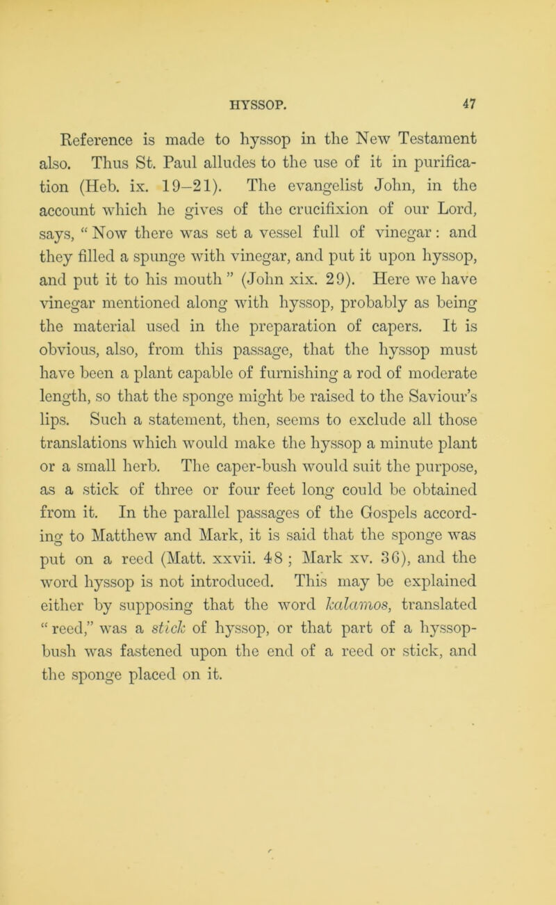 Reference is made to hyssop in the New Testament also. Thus St. Paul alludes to the use of it in purifica- tion (Heb. ix. 19-21). The evangelist John, in the account which he gives of the crucifixion of our Lord, says, “ Now there was set a vessel full of vinegar: and they filled a spunge with vinegar, and put it upon hyssop, and put it to his mouth ” (John xix. 29). Here we have vinegar mentioned along with hyssop, probably as being the material used in the preparation of capers. It is obvious, also, from this passage, that the hyssop must have been a plant capable of furnishing a rod of moderate length, so that the sponge might be raised to the Saviour’s lips. Such a statement, then, seems to exclude all those translations which would make the hyssop a minute plant or a small herb. The caper-bush would suit the purpose, as a stick of three or four feet long could be obtained from it. In the parallel passages of the Gospels accord- ing to Matthew and Mark, it is said that the sponge was put on a reed (Matt, xxvii. 48 ; Mark xv. 3G), and the word hyssop is not introduced. This may be explained either by supposing that the word Jcalamos, translated “ reed,” was a stick of hyssop, or that part of a hyssop- bush was fastened upon the end of a reed or stick, and the sponge placed on it.