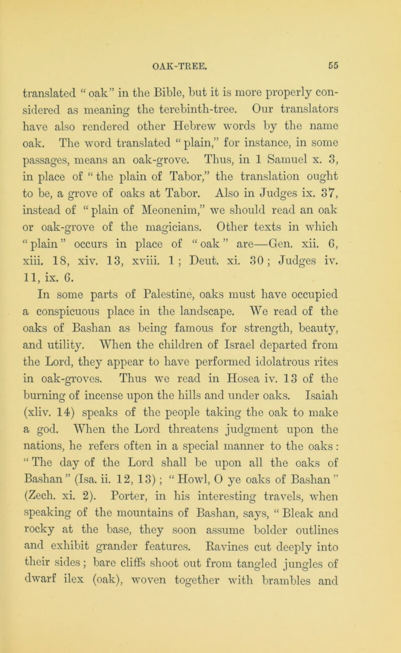 translated “ oak” in the Bible, but it is more properly con- sidered as meaning the terebinth-tree. Our translators have also rendered other Hebrew words by the name oak. The word translated “ plain,” for instance, in some passages, means an oak-grove. Thus, in 1 Samuel x. 3, in place of “ the plain of Tabor,” the translation ought to be, a grove of oaks at Tabor. Also in Judges ix. 37, instead of “ plain of Meonenim,” we should read an oak or oak-grove of the magicians. Other texts in which “ plain ” occurs in place of “ oak ” are—Gen. xii. G, xiii. IS, xiv. 13, xviii. 1; Deut. xi. 30; Judges iv. 11, ix. 6. In some parts of Palestine, oaks must have occupied a conspicuous place in the landscape. We read of the oaks of Bashan as being famous for strength, beauty, and utility. When the children of Israel departed from the Lord, they appear to have performed idolatrous rites in oak-groves. Thus we read in Hosea iv. 13 of the burning of incense upon the hills and under oaks. Isaiah (xliv. 14) speaks of the people taking the oak to make a god. When the Lord threatens judgment upon the nations, he refers often in a special manner to the oaks: “ The day of the Lord shall be upon all the oaks of Bashan” (Isa. ii. 12, 13); “ Howl, O ye oaks of Bashan ” (Zech. xi. 2). Porter, in his interesting travels, when speaking of the mountains of Bashan, says, “ Bleak and rocky at the base, they soon assume bolder outlines and exhibit grander features. Ravines cut deeply into their sides; bare cliffs shoot out from tangled jungles of dwarf ilex (oak), woven together with brambles and