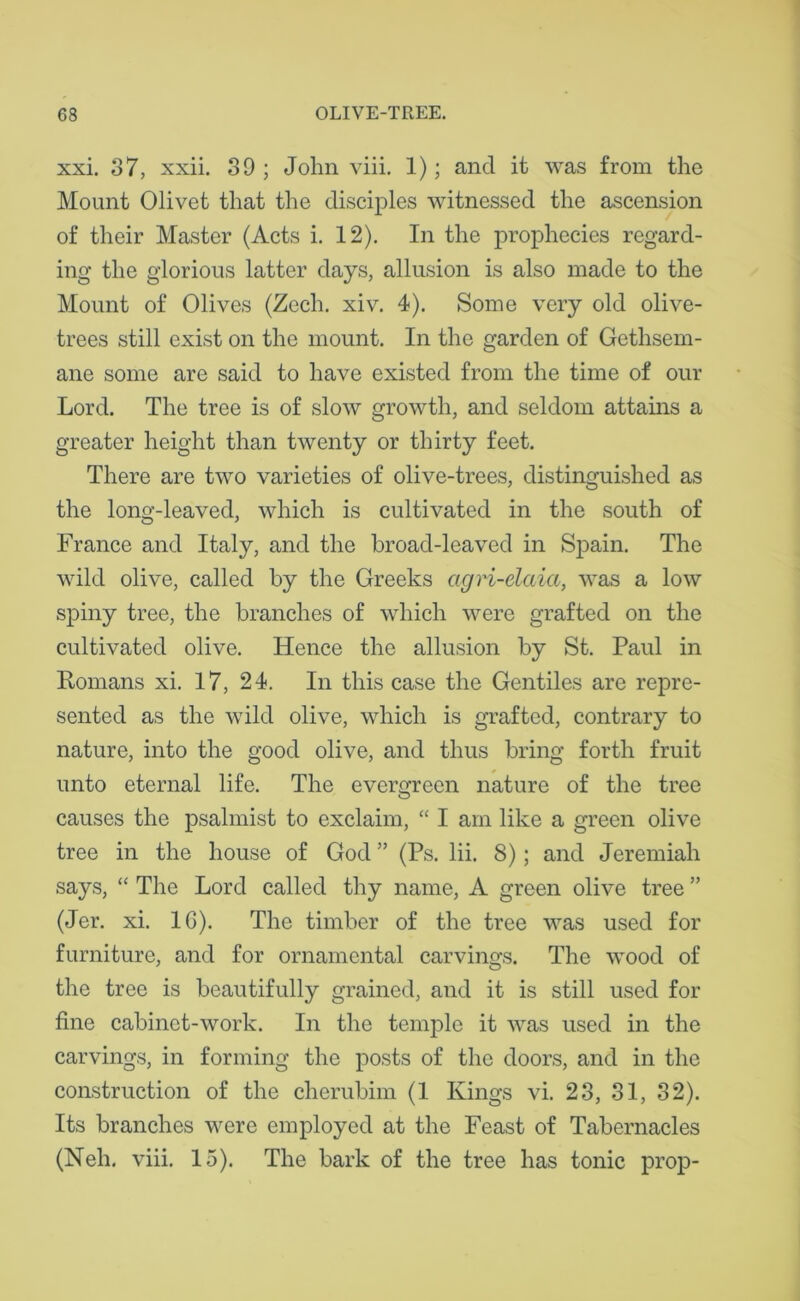 xxi. 37, xxii. 39; John viii. 1); and it was from the Mount Olivet that the disciples witnessed the ascension of their Master (Acts i. 12). In the prophecies regard- ing the glorious latter days, allusion is also made to the Mount of Olives (Zech. xiv. 4). Some very old olive- trees still exist on the mount. In the garden of Gethsem- ane some are said to have existed from the time of our Lord. The tree is of slow growth, and seldom attains a greater height than twenty or thirty feet. There are two varieties of olive-trees, distinguished as the long-leaved, which is cultivated in the south of France and Italy, and the broad-leaved in Spain. The wild olive, called by the Greeks agri-daia, was a low spiny tree, the branches of which were grafted on the cultivated olive. Hence the allusion by St. Paul in Homans xi. 17, 24. In this case the Gentiles are repre- sented as the wild olive, which is grafted, contrary to nature, into the good olive, and thus bring forth fruit unto eternal life. The evergreen nature of the tree causes the psalmist to exclaim, “ I am like a green olive tree in the house of God ” (Ps. lii. 8); and Jeremiah says, “ The Lord called thy name, A green olive tree ” (Jer. xi. 1G). The timber of the tree was used for furniture, and for ornamental carvings. The wood of the tree is beautifully grained, and it is still used for fine cabinet-work. In the temple it was used in the carvings, in forming the posts of the doors, and in the construction of the cherubim (1 Kings vi. 23, 31, 32). Its branches were employed at the Feast of Tabernacles (Neh. viii. 15). The bark of the tree has tonic prop-