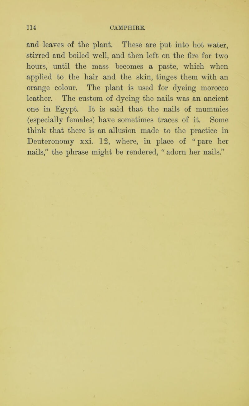 and leaves of the plant. These are put into hot water, stirred and boiled well, and then left on the fire for two hours, until the mass becomes a paste, which when applied to the hair and the skin, tinges them with an orange colour. The plant is used for dyeing morocco leather. The custom of dyeing the nails was an ancient one in Egypt. It is said that the nails of mummies (especially females) have sometimes traces of it. Some think that there is an allusion made to the practice in Deuteronomy xxi. 12, where, in place of “pare her nails,” the phrase might be rendered, “ adorn her nails.”
