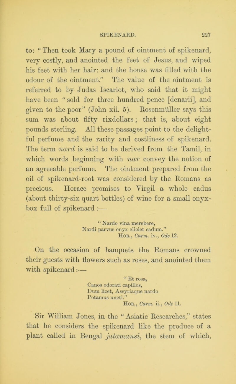 to: “ Then took Mary a pound of ointment of spikenard, very costly, and anointed the feet of Jesus, and wiped his feet with her hair: and the house was filled with the odour of the ointment.” The value of the ointment is referred to by Judas Iscariot, who said that it might have been “sold for three hundred pence [denarii], and given to the poor” (John xii. 5). Rosenmiiller says this sum was about fifty rixdollars; that is, about eight pounds sterling. All these passages point to the delight- ful perfume and the rarity and costliness of spikenard. The term navel is said to be derived from the Tamil, in which words beginning with nar convey the notion of an agreeable perfume. The ointment prepared from the oil of spikenard-root was considered by the Romans as precious. Horace promises to Virgil a whole cadus (about thirty-six quart bottles) of wine for a small onyx- box full of spikenard :— “ Nardo vina merebere, Nardi parvus onyx eliciet cadum.” Hor., Carm. iv., Ode 12. On the occasion of banquets the Romans crowned their guests with flowers such as roses, and anointed them with spikenard:— “ Et rosa, Canos odorati capillos, Dum licet, Assyriaque nardo Potamus uncti.” Hor., Carm. ii., Ode 11. Sir William Jones, in the “ Asiatic Researches,” states that he considers the spikenard like the produce of a plant called in Bengal jatamansi, the stem of which,