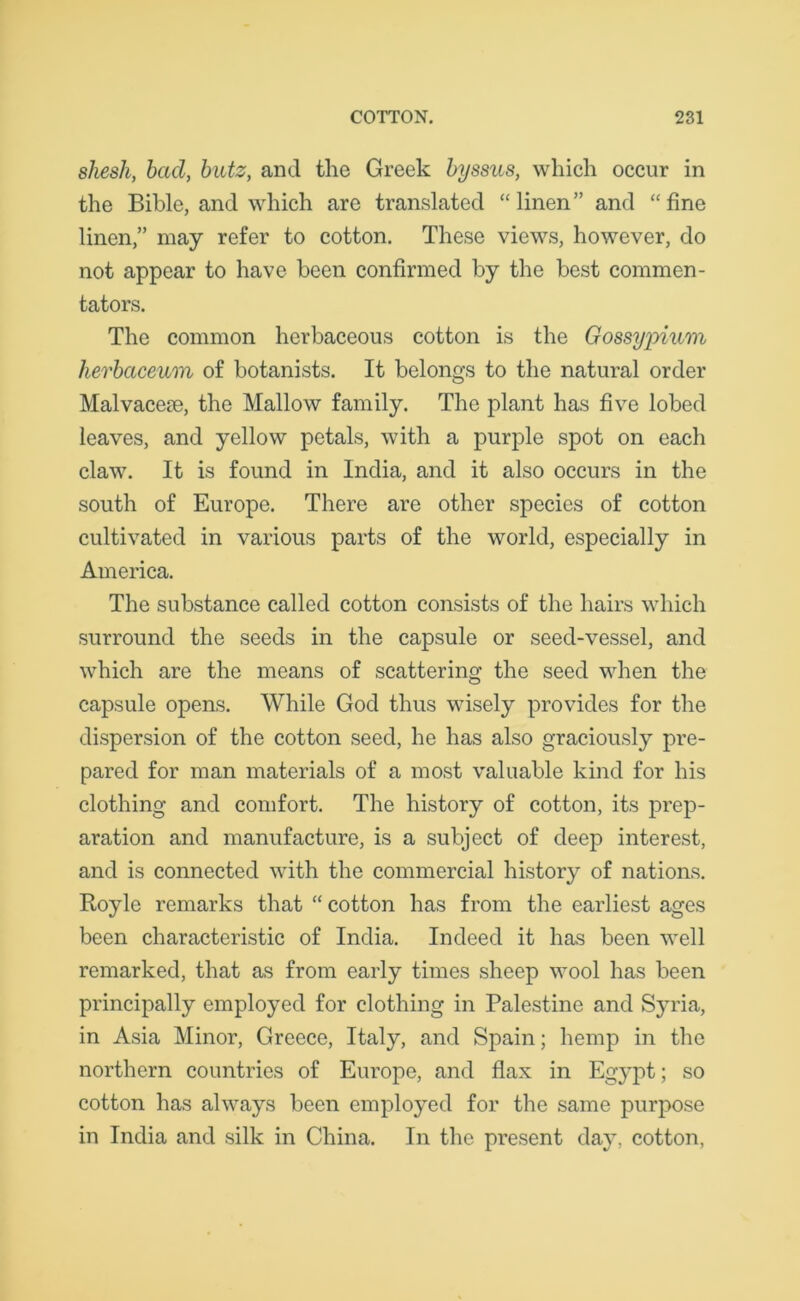 sliesli, bad, butz, and the Greek byssus, which occur in the Bible, and which are translated “linen” and “fine linen,” may refer to cotton. These views, however, do not appear to have been confirmed by the best commen- tators. The common herbaceous cotton is the Gossypium hevbaceum of botanists. It belongs to the natural order Malvaceae, the Mallow family. The plant has five lobed leaves, and yellow petals, with a purple spot on each claw. It is found in India, and it also occurs in the south of Europe. There are other species of cotton cultivated in various parts of the world, especially in America. The substance called cotton consists of the hairs which surround the seeds in the capsule or seed-vessel, and which are the means of scattering the seed when the capsule opens. While God thus wisely provides for the dispersion of the cotton seed, he has also graciously pre- pared for man materials of a most valuable kind for his clothing and comfort. The history of cotton, its prep- aration and manufacture, is a subject of deep interest, and is connected with the commercial history of nations. Royle remarks that “ cotton has from the earliest ages been characteristic of India. Indeed it has been well remarked, that as from early times sheep wool has been principally employed for clothing in Palestine and Syria, in Asia Minor, Greece, Italy, and Spain; hemp in the northern countries of Europe, and flax in Egypt; so cotton has always been employed for the same purpose in India and silk in China. In the present day, cotton,