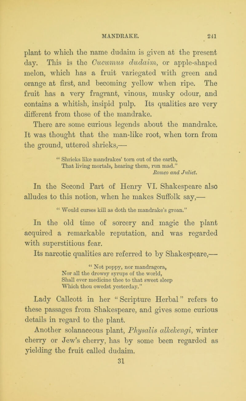 plant to which the name dudaim is given at the present day. This is the Cucumus duclaim, or apple-shaped melon, which has a fruit variegated with green and orange at first, and becoming yellow when ripe. The fruit has a very fragrant, vinous, musky odour, and contains a whitish, insipid pulp. Its qualities are very different from those of the mandrake. There are some curious legends about the mandrake. It was thought that the man-like root, when torn from the ground, uttered shrieks,— “ Shrieks like mandrakes’ torn out of the earth, That living mortals, hearing them, run mad.” Romeo and Juliet. In the Second Part of Henry VI. Shakespeare also alludes to this notion, when he makes Suffolk say,— “ Would curses kill as doth the mandrake’s groan.” In the old time of sorcery and magic the plant acquired a remarkable reputation, and was regarded with superstitious fear. Its narcotic qualities are referred to by Shakespeare,— “Not poppy, nor mandragora, Nor all the drowsy syrups of the world, Shall ever medicine thee to that sweet sleep Which thou owedst yesterday.” Lady Callcott in her “ Scripture Herbal ” refers to these passages from Shakespeare, and gives some curious details in regard to the plant. Another solanaceous plant, Physalis alkekengi, winter cherry or Jew’s cherry, has by some been regarded as yielding the fruit called dudaim. 31