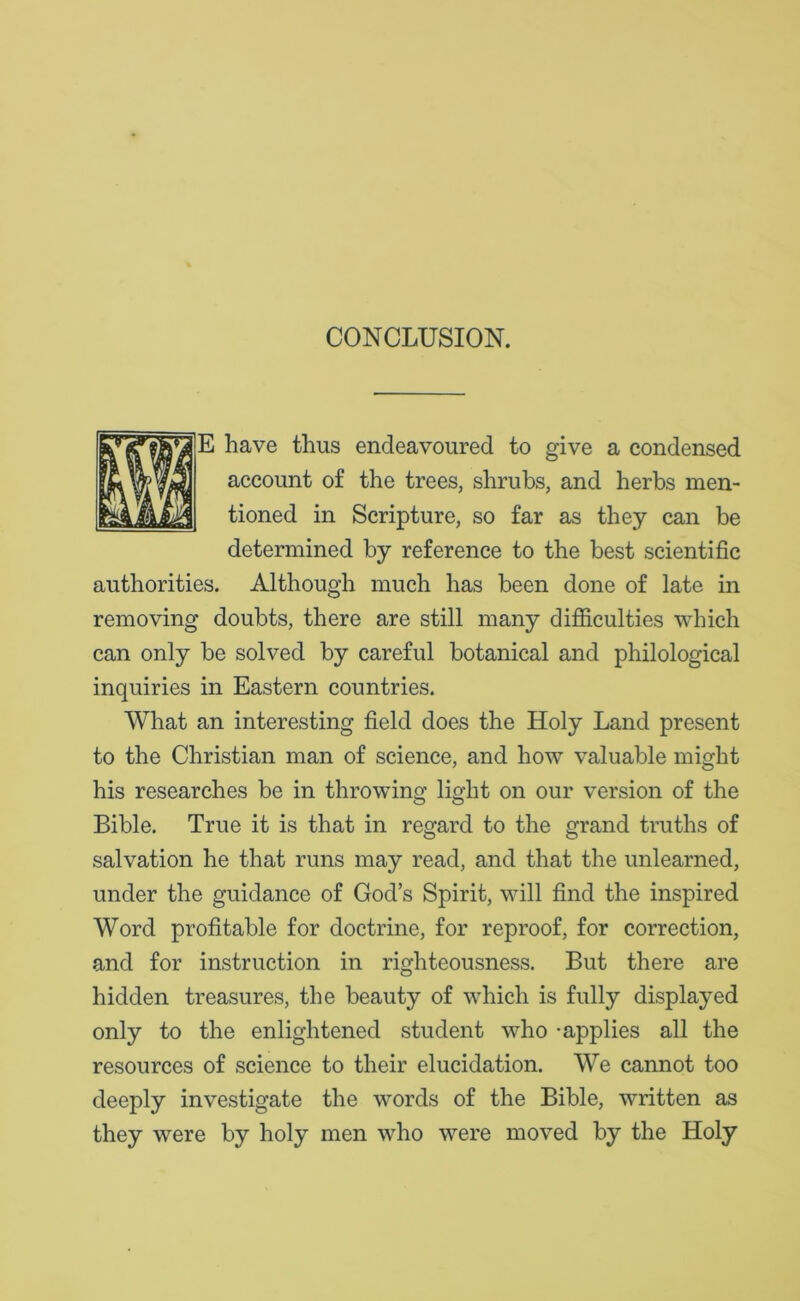 CONCLUSION. E have thus endeavoured to give a condensed account of the trees, shrubs, and herbs men- tioned in Scripture, so far as they can be determined by reference to the best scientific authorities. Although much has been done of late in removing doubts, there are still many difficulties which can only be solved by careful botanical and philological inquiries in Eastern countries. What an interesting field does the Holy Land present to the Christian man of science, and how valuable might his researches be in throwing light on our version of the Bible. True it is that in regard to the grand truths of salvation he that runs may read, and that the unlearned, under the guidance of God’s Spirit, will find the inspired Word profitable for doctrine, for reproof, for correction, and for instruction in righteousness. But there are hidden treasures, the beauty of which is fully displayed only to the enlightened student who -applies all the resources of science to their elucidation. We cannot too deeply investigate the words of the Bible, written as they were by holy men who were moved by the Holy