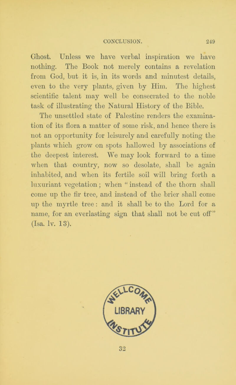 Ghost. Unless wc have verbal inspiration we have nothing. The Book not merely contains a revelation from God, but it is, in its words and minutest details, even to the very plants, given by Him. The highest scientific talent may well be consecrated to the noble task of illustrating the Natural History of the Bible. The unsettled state of Palestine renders the examina- tion of its flora a matter of some risk, and hence there is not an opportunity for leisurely and carefully noting the plants which grow on spots hallowed by associations of the deepest interest. We may look forward to a time when that country, now so desolate, shall be again inhabited, and when its fertile soil will bring forth a luxuriant vegetation; when “ instead of the thorn shall come up the fir tree, and instead of the brier shall come up the myrtle tree: and it shall be to the Lord for a name, for an everlasting sign that shall not be cut off” (Isa. lv. 13). 32